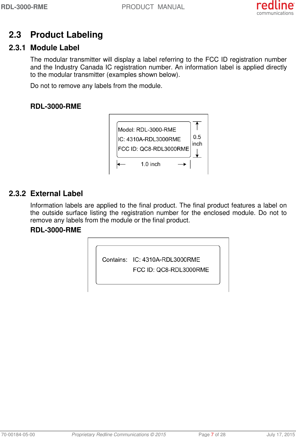 RDL-3000-RME  PRODUCT  MANUAL 70-00184-05-00 Proprietary Redline Communications © 2015  Page 7 of 28  July 17, 2015  2.3  Product Labeling 2.3.1  Module Label The modular transmitter will display a label referring to the FCC ID registration number and the Industry Canada IC registration number. An information label is applied directly to the modular transmitter (examples shown below). Do not to remove any labels from the module.  RDL-3000-RME   2.3.2  External Label Information labels are applied to the final product. The final product features a label on the outside surface listing the registration number for the enclosed module. Do  not to remove any labels from the module or the final product. RDL-3000-RME   
