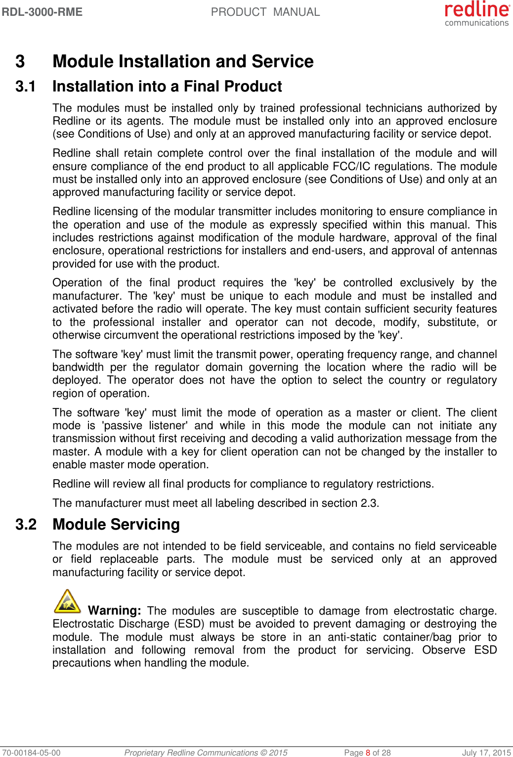 RDL-3000-RME  PRODUCT  MANUAL 70-00184-05-00 Proprietary Redline Communications © 2015  Page 8 of 28  July 17, 2015  3  Module Installation and Service 3.1  Installation into a Final Product The modules must  be  installed  only by trained professional technicians  authorized by Redline or  its  agents. The module must  be  installed only  into  an  approved  enclosure (see Conditions of Use) and only at an approved manufacturing facility or service depot. Redline shall retain  complete  control  over  the final  installation of  the  module  and  will ensure compliance of the end product to all applicable FCC/IC regulations. The module must be installed only into an approved enclosure (see Conditions of Use) and only at an approved manufacturing facility or service depot. Redline licensing of the modular transmitter includes monitoring to ensure compliance in the  operation  and  use  of  the  module  as  expressly  specified  within  this  manual.  This includes restrictions against modification of the module hardware, approval of the final enclosure, operational restrictions for installers and end-users, and approval of antennas provided for use with the product. Operation  of  the  final  product  requires  the  &apos;key&apos;  be  controlled  exclusively  by  the manufacturer.  The  &apos;key&apos;  must  be  unique  to  each  module  and  must  be  installed  and activated before the radio will operate. The key must contain sufficient security features to  the  professional  installer  and  operator  can  not  decode,  modify,  substitute,  or otherwise circumvent the operational restrictions imposed by the &apos;key&apos;.  The software &apos;key&apos; must limit the transmit power, operating frequency range, and channel bandwidth  per  the  regulator  domain  governing  the  location  where  the  radio  will  be deployed.  The  operator  does  not  have  the  option  to  select  the  country  or  regulatory region of operation. The  software &apos;key&apos;  must  limit  the  mode  of  operation as  a  master  or  client.  The  client mode  is  &apos;passive  listener&apos;  and  while  in  this  mode  the  module  can  not  initiate  any transmission without first receiving and decoding a valid authorization message from the master. A module with a key for client operation can not be changed by the installer to enable master mode operation. Redline will review all final products for compliance to regulatory restrictions. The manufacturer must meet all labeling described in section 2.3. 3.2  Module Servicing The modules are not intended to be field serviceable, and contains no field serviceable or  field  replaceable  parts.  The  module  must  be  serviced  only  at  an  approved manufacturing facility or service depot.  Warning:  The  modules  are  susceptible  to  damage  from  electrostatic  charge. Electrostatic Discharge (ESD) must be avoided to prevent damaging or destroying the module.  The  module  must  always  be  store  in  an  anti-static  container/bag  prior  to installation  and  following  removal  from  the  product  for  servicing.  Observe  ESD precautions when handling the module. 