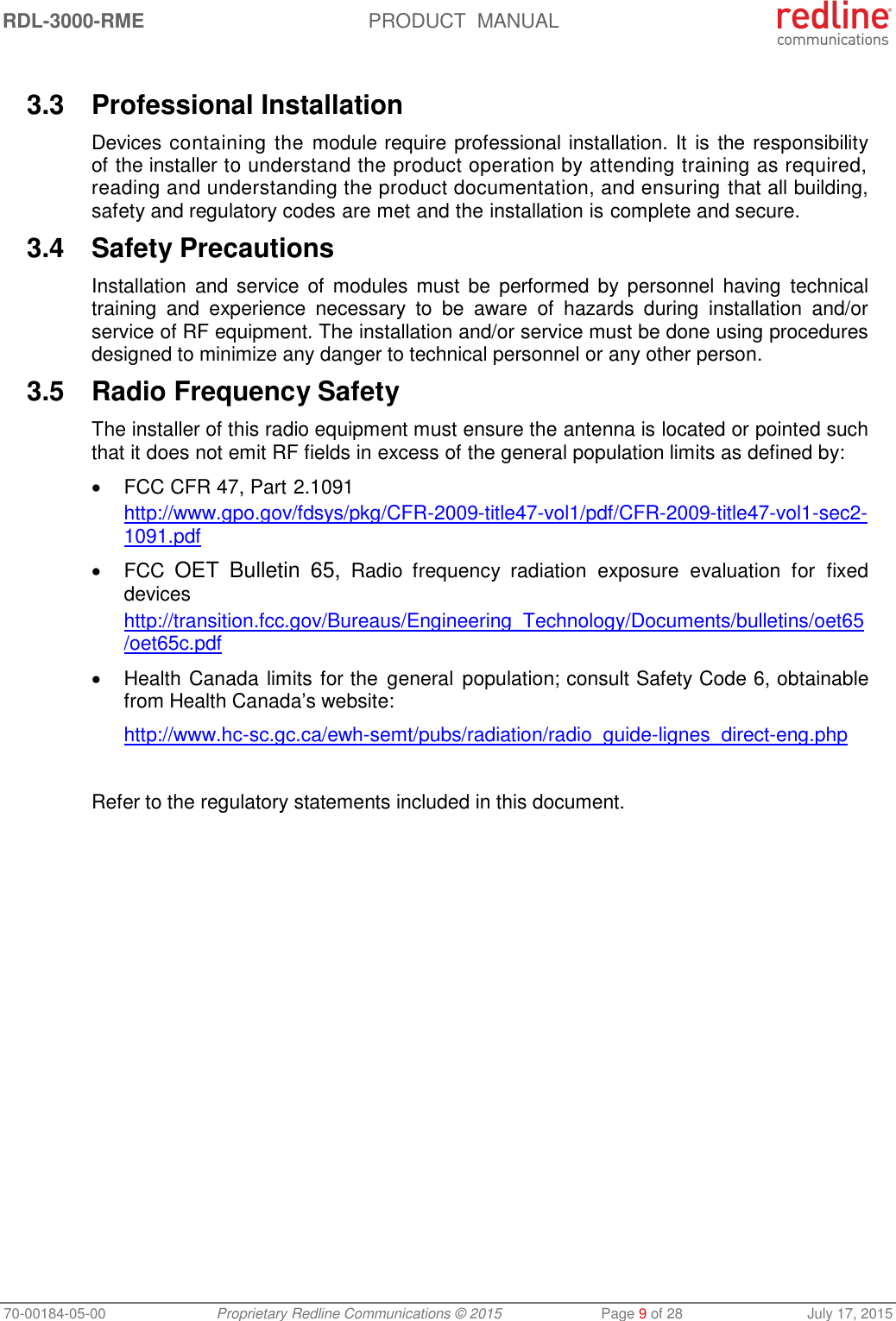 RDL-3000-RME  PRODUCT  MANUAL 70-00184-05-00 Proprietary Redline Communications © 2015  Page 9 of 28  July 17, 2015  3.3  Professional Installation Devices containing the  module require professional installation. It  is the responsibility of the installer to understand the product operation by attending training as required, reading and understanding the product documentation, and ensuring that all building, safety and regulatory codes are met and the installation is complete and secure. 3.4  Safety Precautions  Installation  and  service of  modules  must  be  performed  by  personnel  having  technical training  and  experience  necessary  to  be  aware  of  hazards  during  installation  and/or service of RF equipment. The installation and/or service must be done using procedures designed to minimize any danger to technical personnel or any other person.  3.5  Radio Frequency Safety The installer of this radio equipment must ensure the antenna is located or pointed such that it does not emit RF fields in excess of the general population limits as defined by:   FCC CFR 47, Part 2.1091 http://www.gpo.gov/fdsys/pkg/CFR-2009-title47-vol1/pdf/CFR-2009-title47-vol1-sec2-1091.pdf   FCC OET  Bulletin  65,  Radio  frequency  radiation  exposure  evaluation  for  fixed devices http://transition.fcc.gov/Bureaus/Engineering_Technology/Documents/bulletins/oet65/oet65c.pdf   Health Canada limits for the  general  population; consult Safety Code 6, obtainable from Health Canada’s website: http://www.hc-sc.gc.ca/ewh-semt/pubs/radiation/radio_guide-lignes_direct-eng.php  Refer to the regulatory statements included in this document. 