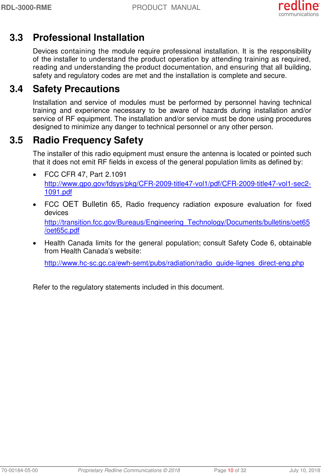 RDL-3000-RME  PRODUCT  MANUAL 70-00184-05-00 Proprietary Redline Communications © 2018  Page 10 of 32  July 10, 2018  3.3  Professional Installation Devices containing the module require professional installation. It is  the responsibility of the installer to understand the product operation by attending training as required, reading and understanding the product documentation, and ensuring that all building, safety and regulatory codes are met and the installation is complete and secure. 3.4  Safety Precautions  Installation  and  service of  modules  must  be  performed by  personnel  having  technical training  and  experience  necessary  to  be  aware  of  hazards  during  installation  and/or service of RF equipment. The installation and/or service must be done using procedures designed to minimize any danger to technical personnel or any other person.  3.5  Radio Frequency Safety The installer of this radio equipment must ensure the antenna is located or pointed such that it does not emit RF fields in excess of the general population limits as defined by:   FCC CFR 47, Part 2.1091 http://www.gpo.gov/fdsys/pkg/CFR-2009-title47-vol1/pdf/CFR-2009-title47-vol1-sec2-1091.pdf   FCC OET  Bulletin  65,  Radio  frequency  radiation  exposure  evaluation  for  fixed devices http://transition.fcc.gov/Bureaus/Engineering_Technology/Documents/bulletins/oet65/oet65c.pdf   Health Canada limits for the  general  population; consult Safety Code 6, obtainable from Health Canada’s website: http://www.hc-sc.gc.ca/ewh-semt/pubs/radiation/radio_guide-lignes_direct-eng.php  Refer to the regulatory statements included in this document. 