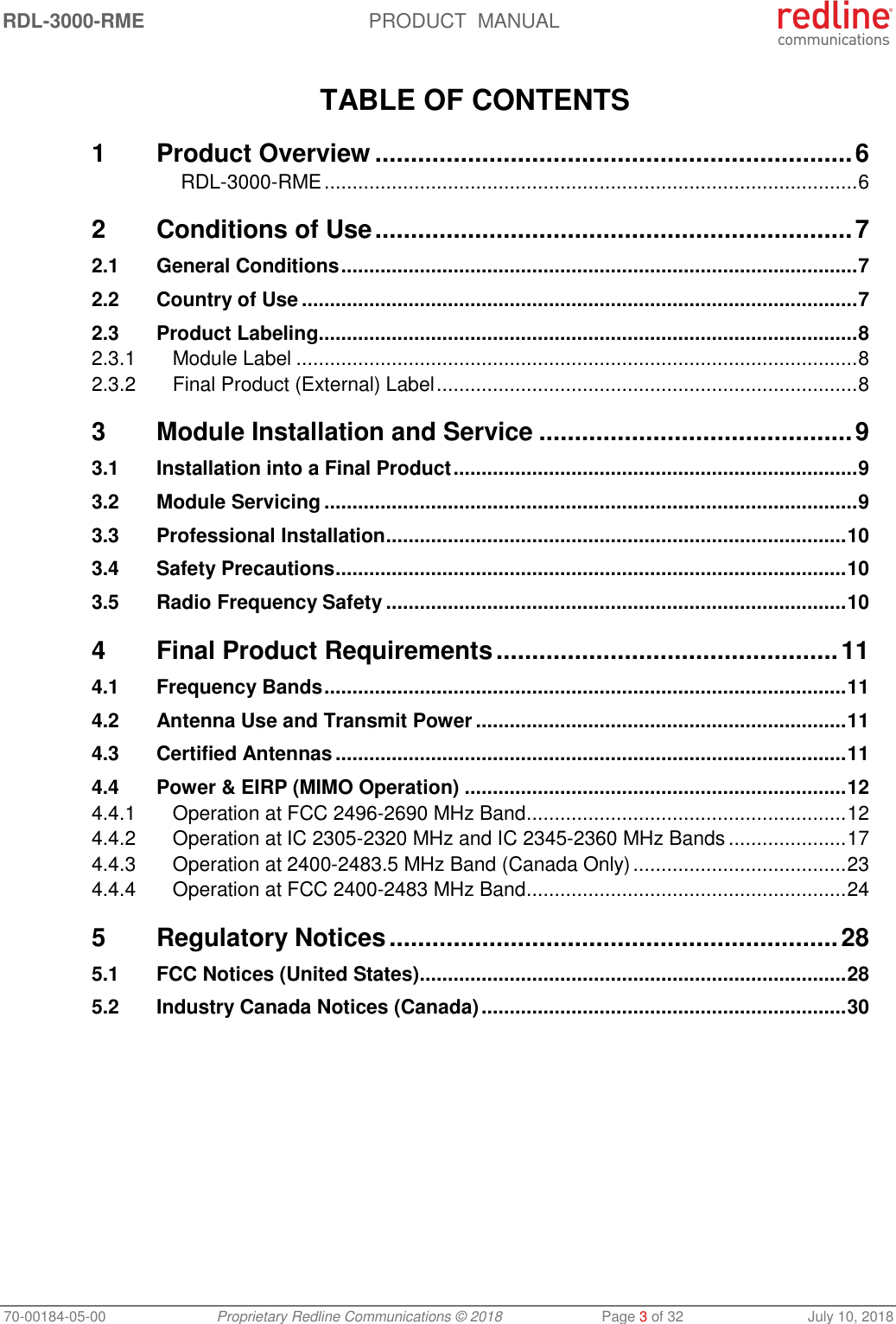 RDL-3000-RME  PRODUCT  MANUAL 70-00184-05-00 Proprietary Redline Communications © 2018  Page 3 of 32  July 10, 2018  TABLE OF CONTENTS 1 Product Overview ................................................................... 6 RDL-3000-RME ............................................................................................... 6 2 Conditions of Use ................................................................... 7 2.1 General Conditions ............................................................................................ 7 2.2 Country of Use ................................................................................................... 7 2.3 Product Labeling ................................................................................................ 8 2.3.1 Module Label .................................................................................................... 8 2.3.2 Final Product (External) Label ........................................................................... 8 3 Module Installation and Service ............................................ 9 3.1 Installation into a Final Product ........................................................................ 9 3.2 Module Servicing ............................................................................................... 9 3.3 Professional Installation .................................................................................. 10 3.4 Safety Precautions ........................................................................................... 10 3.5 Radio Frequency Safety .................................................................................. 10 4 Final Product Requirements ................................................ 11 4.1 Frequency Bands ............................................................................................. 11 4.2 Antenna Use and Transmit Power .................................................................. 11 4.3 Certified Antennas ........................................................................................... 11 4.4 Power &amp; EIRP (MIMO Operation) .................................................................... 12 4.4.1 Operation at FCC 2496-2690 MHz Band ......................................................... 12 4.4.2 Operation at IC 2305-2320 MHz and IC 2345-2360 MHz Bands ..................... 17 4.4.3 Operation at 2400-2483.5 MHz Band (Canada Only) ...................................... 23 4.4.4 Operation at FCC 2400-2483 MHz Band ......................................................... 24 5 Regulatory Notices ............................................................... 28 5.1 FCC Notices (United States) ............................................................................ 28 5.2 Industry Canada Notices (Canada) ................................................................. 30   