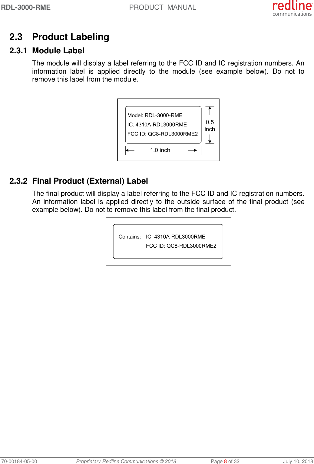 RDL-3000-RME  PRODUCT  MANUAL 70-00184-05-00 Proprietary Redline Communications © 2018  Page 8 of 32  July 10, 2018  2.3  Product Labeling 2.3.1  Module Label The module will display a label referring to the FCC ID and IC registration numbers. An information  label  is  applied  directly  to  the  module  (see  example  below).  Do  not  to remove this label from the module.    2.3.2 Final Product (External) Label The final product will display a label referring to the FCC ID and IC registration numbers. An information label is applied directly to the outside surface of the final product (see example below). Do not to remove this label from the final product.   