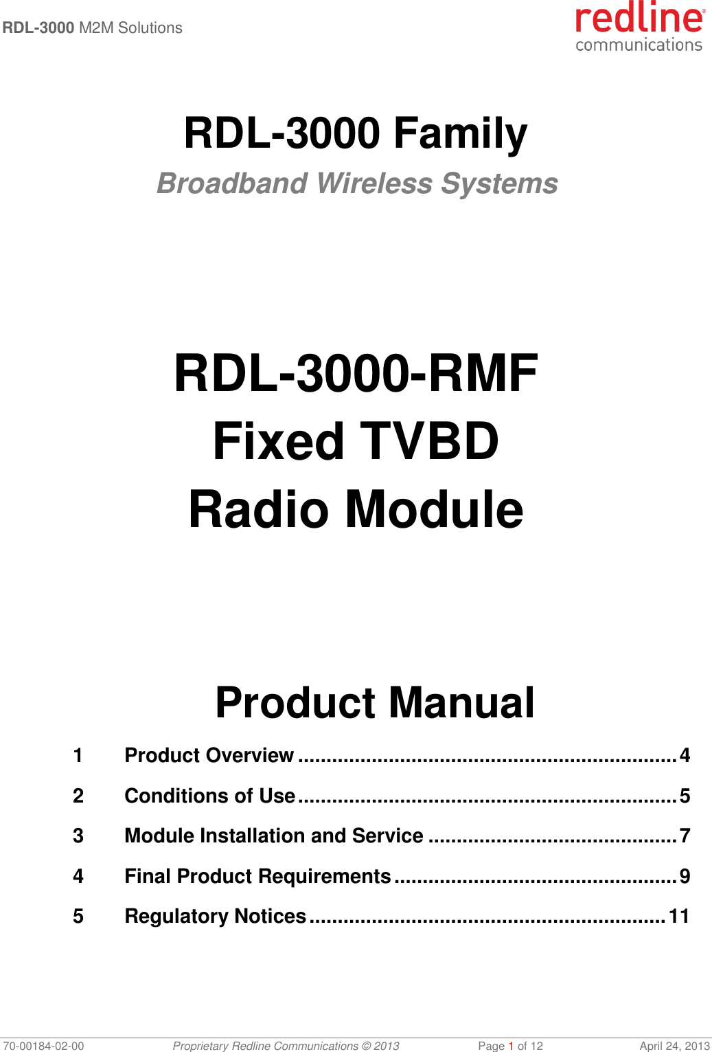  RDL-3000 M2M Solutions   70-00184-02-00 Proprietary Redline Communications © 2013  Page 1 of 12  April 24, 2013  RDL-3000 Family Broadband Wireless Systems       RDL-3000-RMF Fixed TVBD Radio Module       Product Manual 1 Product Overview ................................................................... 4 2 Conditions of Use ................................................................... 5 3 Module Installation and Service ............................................ 7 4 Final Product Requirements .................................................. 9 5 Regulatory Notices ............................................................... 11 