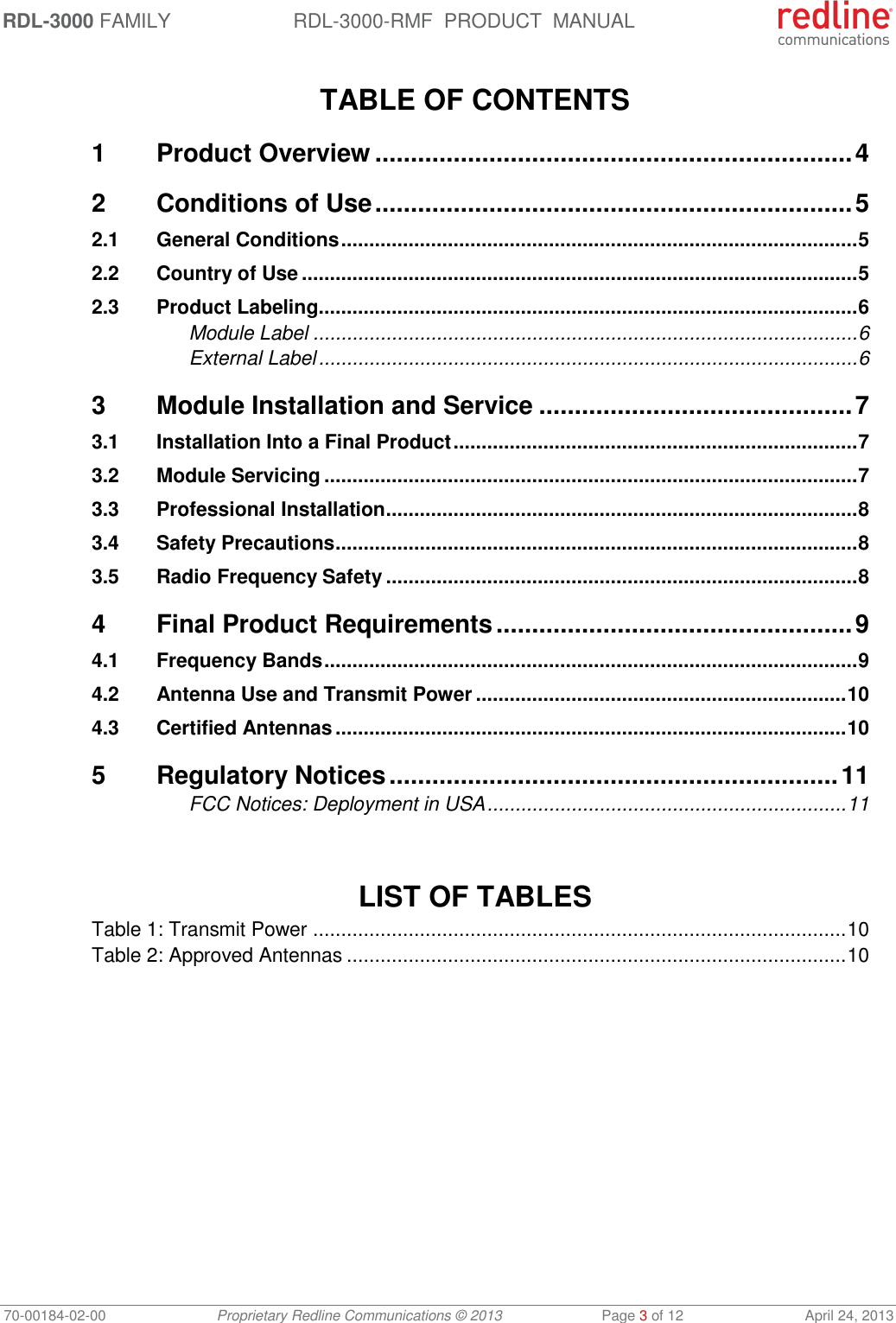 RDL-3000 FAMILY RDL-3000-RMF  PRODUCT  MANUAL 70-00184-02-00 Proprietary Redline Communications © 2013  Page 3 of 12  April 24, 2013  TABLE OF CONTENTS 1 Product Overview ................................................................... 4 2 Conditions of Use ................................................................... 5 2.1 General Conditions ............................................................................................ 5 2.2 Country of Use ................................................................................................... 5 2.3 Product Labeling ................................................................................................ 6 Module Label ................................................................................................. 6 External Label ................................................................................................ 6 3 Module Installation and Service ............................................ 7 3.1 Installation Into a Final Product ........................................................................ 7 3.2 Module Servicing ............................................................................................... 7 3.3 Professional Installation .................................................................................... 8 3.4 Safety Precautions ............................................................................................. 8 3.5 Radio Frequency Safety .................................................................................... 8 4 Final Product Requirements .................................................. 9 4.1 Frequency Bands ............................................................................................... 9 4.2 Antenna Use and Transmit Power .................................................................. 10 4.3 Certified Antennas ........................................................................................... 10 5 Regulatory Notices ............................................................... 11 FCC Notices: Deployment in USA ................................................................ 11    LIST OF TABLES Table 1: Transmit Power ............................................................................................... 10 Table 2: Approved Antennas ......................................................................................... 10 