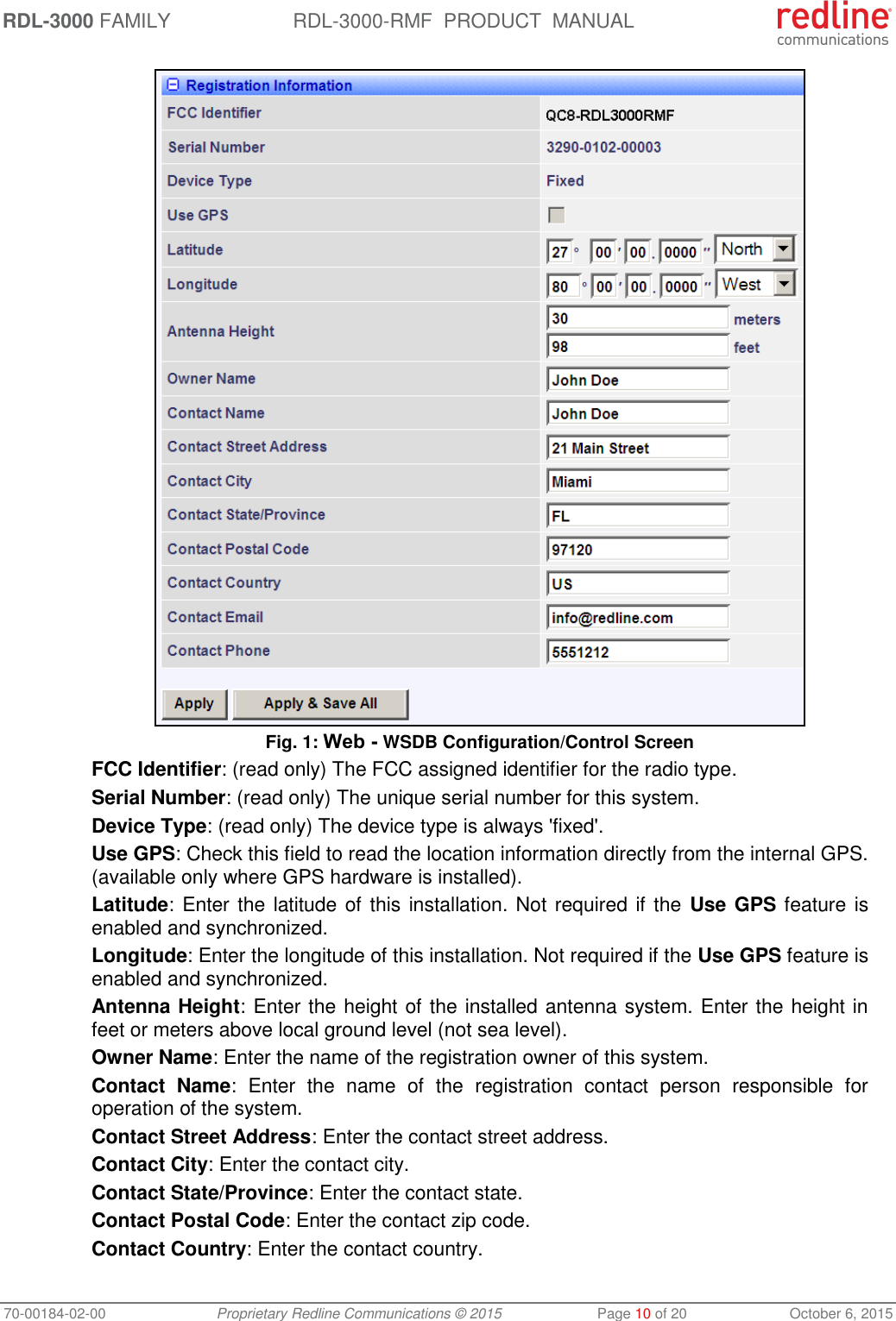 RDL-3000 FAMILY RDL-3000-RMF  PRODUCT  MANUAL 70-00184-02-00 Proprietary Redline Communications © 2015  Page 10 of 20  October 6, 2015  Fig. 1: Web - WSDB Configuration/Control Screen FCC Identifier: (read only) The FCC assigned identifier for the radio type. Serial Number: (read only) The unique serial number for this system. Device Type: (read only) The device type is always &apos;fixed&apos;. Use GPS: Check this field to read the location information directly from the internal GPS. (available only where GPS hardware is installed).  Latitude: Enter the latitude of this installation. Not required if the  Use GPS feature is enabled and synchronized. Longitude: Enter the longitude of this installation. Not required if the Use GPS feature is enabled and synchronized. Antenna Height: Enter the height of the installed antenna system. Enter the height in feet or meters above local ground level (not sea level). Owner Name: Enter the name of the registration owner of this system. Contact  Name:  Enter  the  name  of  the  registration  contact  person  responsible  for operation of the system. Contact Street Address: Enter the contact street address. Contact City: Enter the contact city. Contact State/Province: Enter the contact state. Contact Postal Code: Enter the contact zip code. Contact Country: Enter the contact country. 