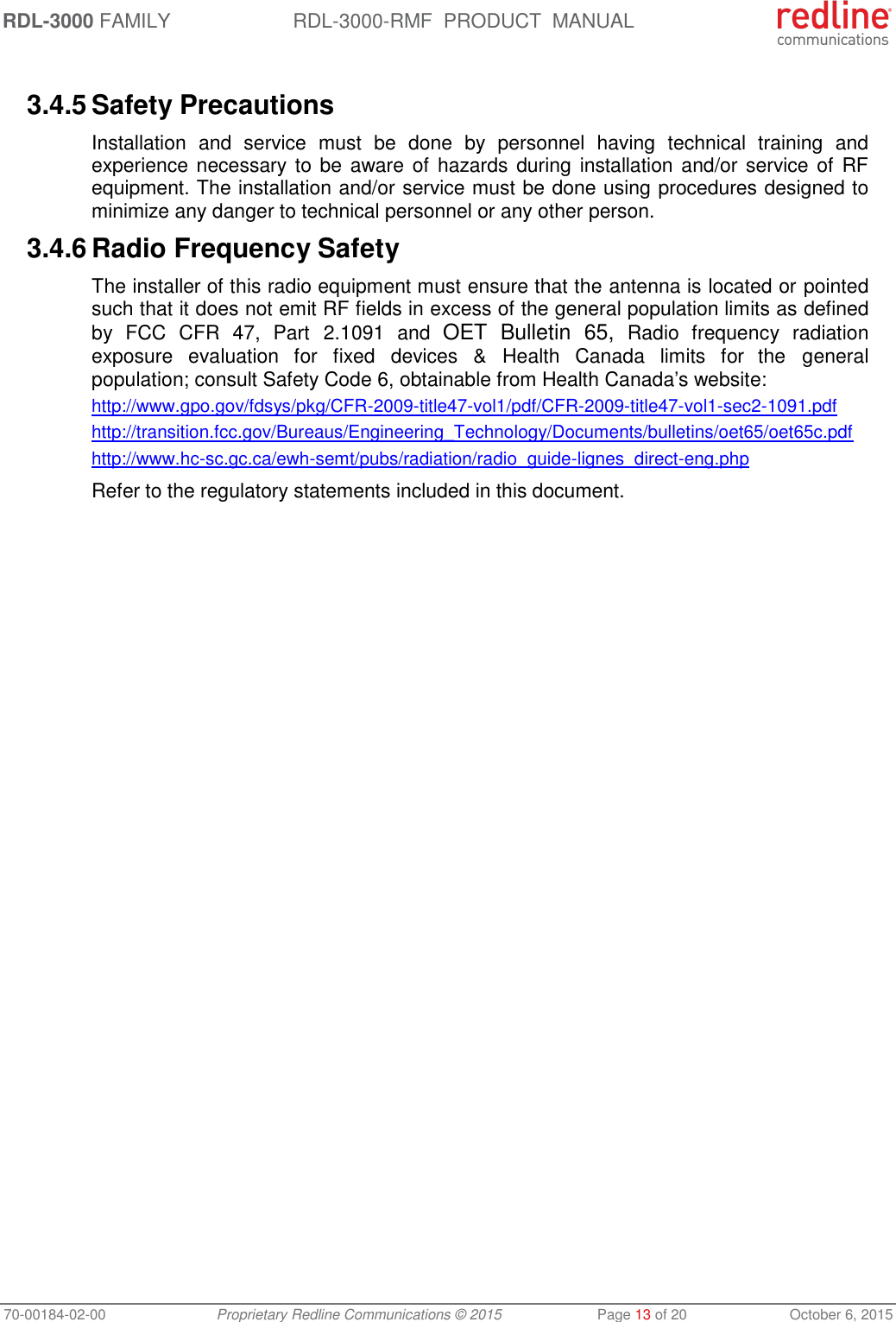 RDL-3000 FAMILY RDL-3000-RMF  PRODUCT  MANUAL 70-00184-02-00 Proprietary Redline Communications © 2015  Page 13 of 20  October 6, 2015  3.4.5 Safety Precautions  Installation  and  service  must  be  done  by  personnel  having  technical  training  and experience necessary to be aware of  hazards during  installation and/or service of RF equipment. The installation and/or service must be done using procedures designed to minimize any danger to technical personnel or any other person.  3.4.6 Radio Frequency Safety The installer of this radio equipment must ensure that the antenna is located or pointed such that it does not emit RF fields in excess of the general population limits as defined by  FCC  CFR  47,  Part  2.1091  and  OET  Bulletin  65,  Radio  frequency  radiation exposure  evaluation  for  fixed devices  &amp;  Health Canada  limits  for  the  general population; consult Safety Code 6, obtainable from Health Canada’s website: http://www.gpo.gov/fdsys/pkg/CFR-2009-title47-vol1/pdf/CFR-2009-title47-vol1-sec2-1091.pdf http://transition.fcc.gov/Bureaus/Engineering_Technology/Documents/bulletins/oet65/oet65c.pdf http://www.hc-sc.gc.ca/ewh-semt/pubs/radiation/radio_guide-lignes_direct-eng.php Refer to the regulatory statements included in this document. 