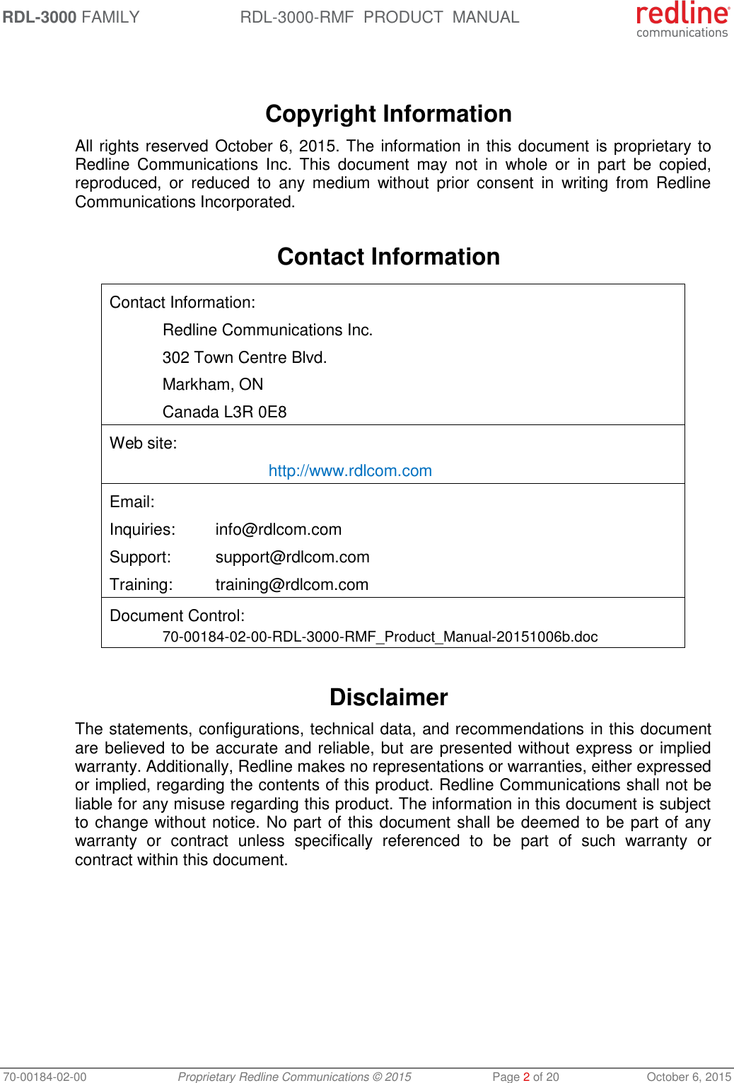 RDL-3000 FAMILY RDL-3000-RMF  PRODUCT  MANUAL 70-00184-02-00 Proprietary Redline Communications © 2015  Page 2 of 20  October 6, 2015    Copyright Information All rights reserved October 6, 2015. The information in this document is proprietary to Redline  Communications  Inc.  This  document  may  not  in  whole  or  in  part  be  copied, reproduced,  or  reduced  to  any  medium  without  prior  consent  in  writing  from  Redline Communications Incorporated.  Contact Information  Contact Information:   Redline Communications Inc.   302 Town Centre Blvd.   Markham, ON   Canada L3R 0E8 Web site:    http://www.rdlcom.com Email: Inquiries:  info@rdlcom.com  Support:  support@rdlcom.com  Training:  training@rdlcom.com Document Control:  70-00184-02-00-RDL-3000-RMF_Product_Manual-20151006b.doc  Disclaimer The statements, configurations, technical data, and recommendations in this document are believed to be accurate and reliable, but are presented without express or implied warranty. Additionally, Redline makes no representations or warranties, either expressed or implied, regarding the contents of this product. Redline Communications shall not be liable for any misuse regarding this product. The information in this document is subject to change without notice. No part of this document shall be deemed to be part of any warranty  or  contract  unless  specifically  referenced  to  be  part  of  such  warranty  or contract within this document. 