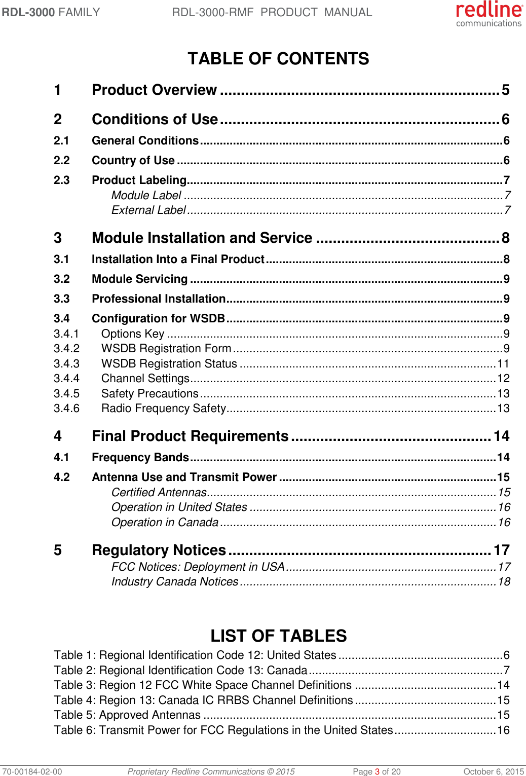 RDL-3000 FAMILY RDL-3000-RMF  PRODUCT  MANUAL 70-00184-02-00 Proprietary Redline Communications © 2015  Page 3 of 20  October 6, 2015  TABLE OF CONTENTS 1 Product Overview ................................................................... 5 2 Conditions of Use ................................................................... 6 2.1 General Conditions ............................................................................................ 6 2.2 Country of Use ................................................................................................... 6 2.3 Product Labeling ................................................................................................ 7 Module Label ................................................................................................. 7 External Label ................................................................................................ 7 3 Module Installation and Service ............................................ 8 3.1 Installation Into a Final Product ........................................................................ 8 3.2 Module Servicing ............................................................................................... 9 3.3 Professional Installation .................................................................................... 9 3.4 Configuration for WSDB .................................................................................... 9 3.4.1 Options Key ...................................................................................................... 9 3.4.2 WSDB Registration Form .................................................................................. 9 3.4.3 WSDB Registration Status .............................................................................. 11 3.4.4 Channel Settings ............................................................................................. 12 3.4.5 Safety Precautions .......................................................................................... 13 3.4.6 Radio Frequency Safety .................................................................................. 13 4 Final Product Requirements ................................................ 14 4.1 Frequency Bands ............................................................................................. 14 4.2 Antenna Use and Transmit Power .................................................................. 15 Certified Antennas ........................................................................................ 15 Operation in United States ........................................................................... 16 Operation in Canada .................................................................................... 16 5 Regulatory Notices ............................................................... 17 FCC Notices: Deployment in USA ................................................................ 17 Industry Canada Notices .............................................................................. 18    LIST OF TABLES Table 1: Regional Identification Code 12: United States .................................................. 6 Table 2: Regional Identification Code 13: Canada ........................................................... 7 Table 3: Region 12 FCC White Space Channel Definitions ........................................... 14 Table 4: Region 13: Canada IC RRBS Channel Definitions ........................................... 15 Table 5: Approved Antennas ......................................................................................... 15 Table 6: Transmit Power for FCC Regulations in the United States ............................... 16 