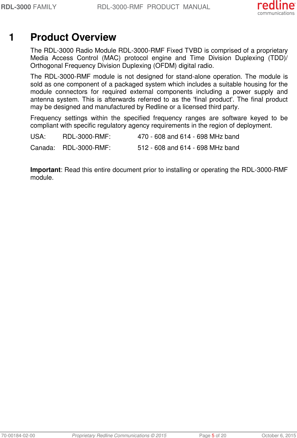RDL-3000 FAMILY RDL-3000-RMF  PRODUCT  MANUAL 70-00184-02-00 Proprietary Redline Communications © 2015  Page 5 of 20  October 6, 2015   1  Product Overview The RDL-3000 Radio Module RDL-3000-RMF Fixed TVBD is comprised of a proprietary Media  Access  Control  (MAC)  protocol  engine  and  Time  Division  Duplexing  (TDD)/ Orthogonal Frequency Division Duplexing (OFDM) digital radio. The RDL-3000-RMF module is not designed for stand-alone operation. The module is sold as one component of a packaged system which includes a suitable housing for the module  connectors  for  required  external  components  including  a  power  supply  and antenna system. This is afterwards referred to as the &apos;final product&apos;. The final product may be designed and manufactured by Redline or a licensed third party. Frequency  settings  within  the  specified  frequency  ranges  are  software  keyed  to  be compliant with specific regulatory agency requirements in the region of deployment. USA: RDL-3000-RMF:    470 - 608 and 614 - 698 MHz band Canada:  RDL-3000-RMF:    512 - 608 and 614 - 698 MHz band  Important: Read this entire document prior to installing or operating the RDL-3000-RMF module.  