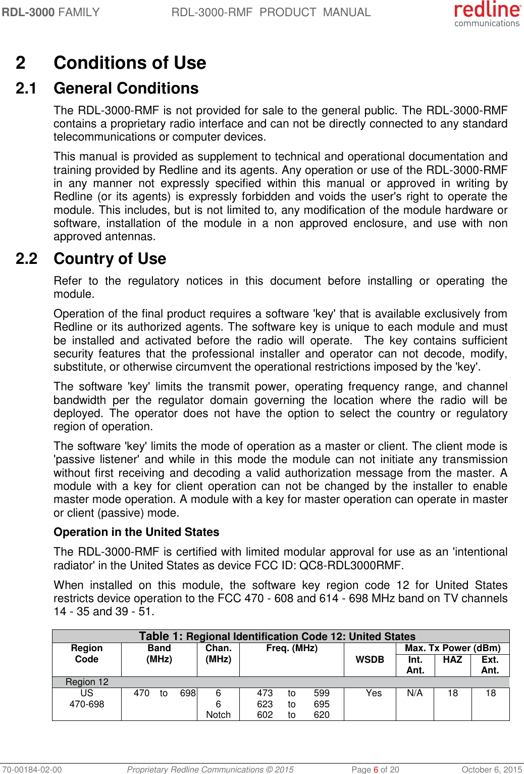 RDL-3000 FAMILY RDL-3000-RMF  PRODUCT  MANUAL 70-00184-02-00 Proprietary Redline Communications © 2015  Page 6 of 20  October 6, 2015  2  Conditions of Use 2.1  General Conditions The RDL-3000-RMF is not provided for sale to the general public. The RDL-3000-RMF contains a proprietary radio interface and can not be directly connected to any standard telecommunications or computer devices.  This manual is provided as supplement to technical and operational documentation and training provided by Redline and its agents. Any operation or use of the RDL-3000-RMF in  any  manner  not  expressly  specified  within  this  manual  or  approved  in  writing  by Redline (or its agents) is expressly forbidden and voids the user&apos;s right to operate the module. This includes, but is not limited to, any modification of the module hardware or software,  installation  of  the  module  in  a  non  approved  enclosure,  and  use  with  non approved antennas. 2.2  Country of Use Refer  to  the  regulatory  notices  in  this  document  before  installing  or  operating  the module.  Operation of the final product requires a software &apos;key&apos; that is available exclusively from Redline or its authorized agents. The software key is unique to each module and must be  installed  and  activated  before  the  radio  will  operate.    The  key  contains  sufficient security  features  that  the  professional  installer  and  operator  can  not  decode,  modify, substitute, or otherwise circumvent the operational restrictions imposed by the &apos;key&apos;.  The  software  &apos;key&apos;  limits  the  transmit  power,  operating  frequency  range,  and  channel bandwidth  per  the  regulator  domain  governing  the  location  where  the  radio  will  be deployed.  The  operator  does  not  have  the  option  to  select  the  country  or  regulatory region of operation. The software &apos;key&apos; limits the mode of operation as a master or client. The client mode is &apos;passive listener&apos;  and  while in  this mode  the  module  can not  initiate any transmission without first receiving and decoding a valid authorization message from the master. A module  with  a  key  for  client  operation  can  not  be  changed  by  the  installer  to  enable master mode operation. A module with a key for master operation can operate in master or client (passive) mode.  Operation in the United States The RDL-3000-RMF is certified with limited modular approval for use as an &apos;intentional radiator&apos; in the United States as device FCC ID: QC8-RDL3000RMF.  When  installed  on  this  module,  the  software  key  region  code  12  for  United  States restricts device operation to the FCC 470 - 608 and 614 - 698 MHz band on TV channels 14 - 35 and 39 - 51.  Table 1: Regional Identification Code 12: United States Region Code Band (MHz) Chan. (MHz) Freq. (MHz)  Max. Tx Power (dBm) WSDB Int. Ant.  HAZ Ext. Ant. Region 12        US  470 to 698 6  473 to 599 Yes N/A 18 18 470-698  6  623 to 695       Notch  602 to 620      