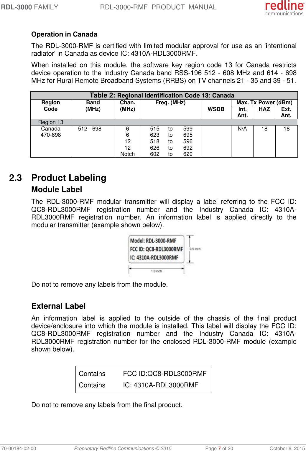 RDL-3000 FAMILY RDL-3000-RMF  PRODUCT  MANUAL 70-00184-02-00 Proprietary Redline Communications © 2015  Page 7 of 20  October 6, 2015  Operation in Canada The RDL-3000-RMF is certified with limited modular approval for use as an &apos;intentional radiator&apos; in Canada as device IC: 4310A-RDL3000RMF. When  installed on  this  module,  the software  key region  code  13  for  Canada restricts device operation to the Industry Canada band RSS-196 512 - 608 MHz and 614 - 698 MHz for Rural Remote Broadband Systems (RRBS) on TV channels 21 - 35 and 39 - 51.  Table 2: Regional Identification Code 13: Canada Region Code Band (MHz) Chan. (MHz) Freq. (MHz)  Max. Tx Power (dBm) WSDB Int. Ant.  HAZ Ext. Ant. Region 13        Canada  512 - 698 6  515 to 599  N/A 18 18 470-698  6  623 to 695       12  518 to 596       12  626 to 692       Notch  602 to 620      2.3  Product Labeling Module Label The  RDL-3000-RMF  modular  transmitter  will  display  a  label  referring  to  the  FCC  ID: QC8-RDL3000RMF  registration  number  and  the  Industry  Canada  IC:  4310A-RDL3000RMF  registration  number.  An  information  label  is  applied  directly  to  the modular transmitter (example shown below).  Do not to remove any labels from the module.  External Label An  information  label  is  applied  to  the  outside  of  the  chassis  of  the  final  product device/enclosure into which the module is installed. This label will display the FCC ID: QC8-RDL3000RMF  registration  number  and  the  Industry  Canada  IC:  4310A-RDL3000RMF  registration number  for  the enclosed  RDL-3000-RMF module  (example shown below).  Contains  FCC ID:QC8-RDL3000RMF Contains  IC: 4310A-RDL3000RMF  Do not to remove any labels from the final product. 