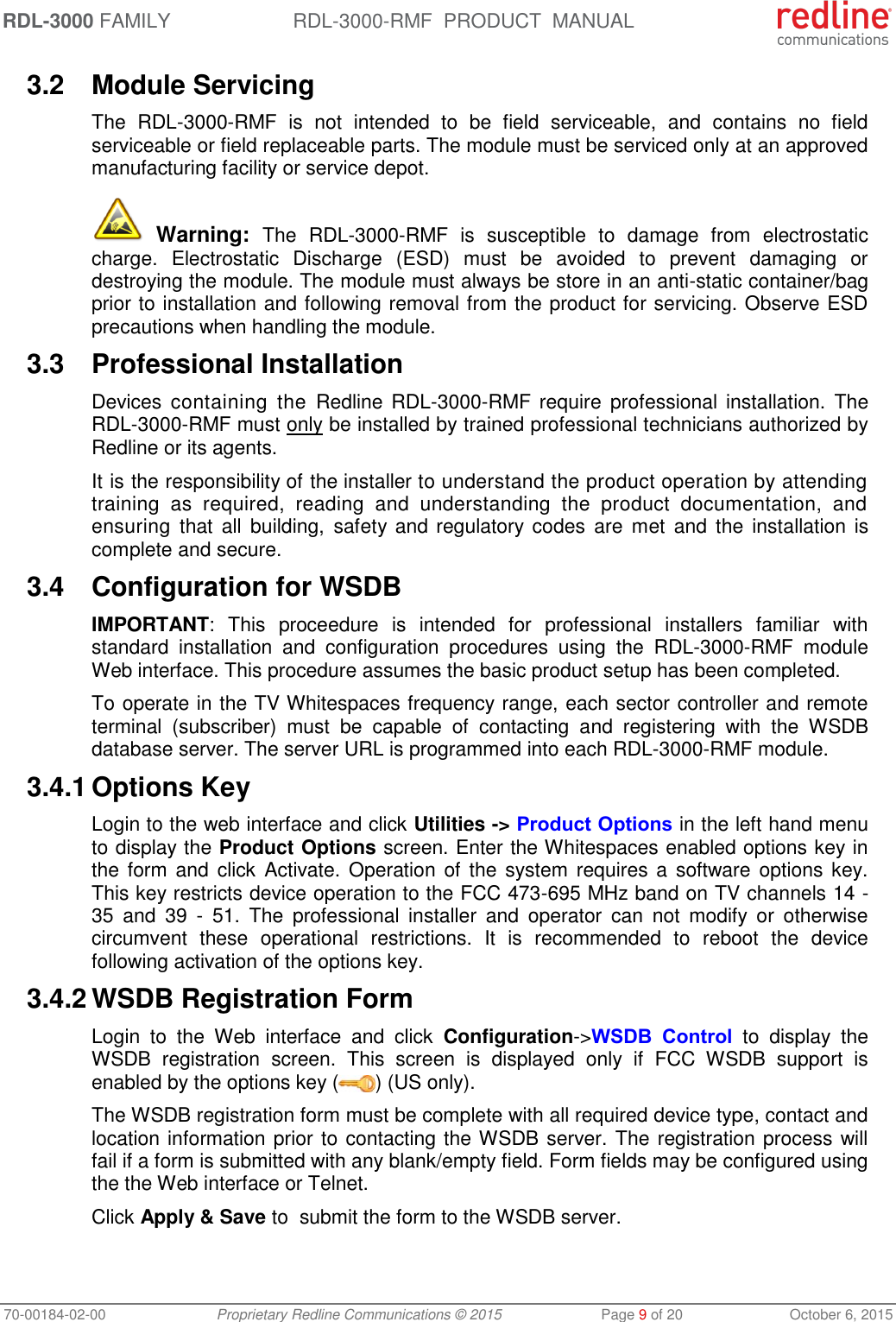 RDL-3000 FAMILY RDL-3000-RMF  PRODUCT  MANUAL 70-00184-02-00 Proprietary Redline Communications © 2015  Page 9 of 20  October 6, 2015 3.2  Module Servicing The  RDL-3000-RMF  is  not  intended  to  be  field  serviceable,  and  contains  no  field serviceable or field replaceable parts. The module must be serviced only at an approved manufacturing facility or service depot.  Warning:  The  RDL-3000-RMF  is  susceptible  to  damage  from  electrostatic charge.  Electrostatic  Discharge  (ESD)  must  be  avoided  to  prevent  damaging  or destroying the module. The module must always be store in an anti-static container/bag prior to installation and following removal from the product for servicing. Observe ESD precautions when handling the module. 3.3  Professional Installation Devices  containing  the  Redline RDL-3000-RMF require  professional installation.  The RDL-3000-RMF must only be installed by trained professional technicians authorized by Redline or its agents. It is the responsibility of the installer to understand the product operation by attending training  as  required,  reading  and  understanding  the  product  documentation,  and ensuring that  all  building, safety and regulatory codes  are  met and  the  installation is complete and secure. 3.4  Configuration for WSDB IMPORTANT:  This  proceedure  is  intended  for  professional  installers  familiar  with standard  installation  and  configuration  procedures  using  the  RDL-3000-RMF  module Web interface. This procedure assumes the basic product setup has been completed. To operate in the TV Whitespaces frequency range, each sector controller and remote terminal  (subscriber)  must  be  capable  of  contacting  and  registering  with  the  WSDB database server. The server URL is programmed into each RDL-3000-RMF module. 3.4.1 Options Key Login to the web interface and click Utilities -&gt; Product Options in the left hand menu to display the Product Options screen. Enter the Whitespaces enabled options key in the form and click  Activate. Operation of the  system  requires  a software options key. This key restricts device operation to the FCC 473-695 MHz band on TV channels 14 - 35  and  39  -  51.  The  professional  installer  and  operator  can  not  modify  or  otherwise circumvent  these  operational  restrictions.  It  is  recommended  to  reboot  the  device following activation of the options key. 3.4.2 WSDB Registration Form Login  to  the  Web  interface  and  click  Configuration-&gt;WSDB  Control  to  display  the WSDB  registration  screen.  This  screen  is  displayed  only  if  FCC  WSDB  support  is enabled by the options key ( ) (US only). The WSDB registration form must be complete with all required device type, contact and location information prior to contacting the WSDB server. The registration process will fail if a form is submitted with any blank/empty field. Form fields may be configured using the the Web interface or Telnet. Click Apply &amp; Save to  submit the form to the WSDB server. 