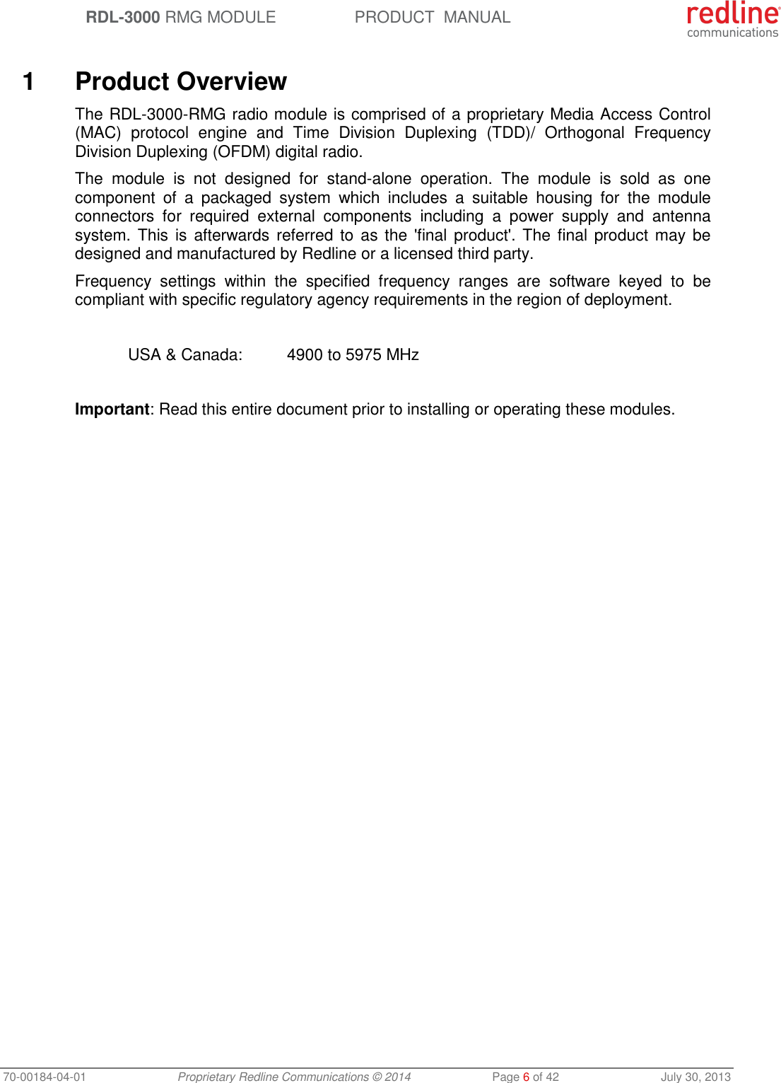  RDL-3000 RMG MODULE PRODUCT  MANUAL 70-00184-04-01 Proprietary Redline Communications © 2014  Page 6 of 42  July 30, 2013   1  Product Overview The RDL-3000-RMG radio module is comprised of a proprietary Media Access Control (MAC)  protocol  engine  and  Time  Division  Duplexing  (TDD)/  Orthogonal  Frequency Division Duplexing (OFDM) digital radio. The  module  is  not  designed  for  stand-alone  operation.  The  module  is  sold  as  one component  of  a  packaged  system  which  includes  a  suitable  housing  for  the  module connectors  for  required  external  components  including  a  power  supply  and  antenna system. This is  afterwards referred to  as the  &apos;final  product&apos;. The  final product may  be designed and manufactured by Redline or a licensed third party. Frequency  settings  within  the  specified  frequency  ranges  are  software  keyed  to  be compliant with specific regulatory agency requirements in the region of deployment.    USA &amp; Canada:  4900 to 5975 MHz  Important: Read this entire document prior to installing or operating these modules.  