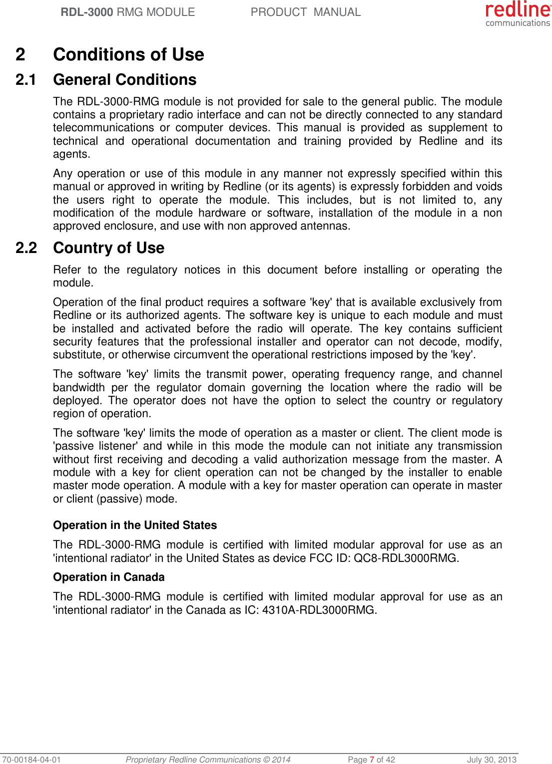  RDL-3000 RMG MODULE PRODUCT  MANUAL 70-00184-04-01 Proprietary Redline Communications © 2014  Page 7 of 42  July 30, 2013  2  Conditions of Use 2.1  General Conditions The RDL-3000-RMG module is not provided for sale to the general public. The module contains a proprietary radio interface and can not be directly connected to any standard telecommunications  or  computer  devices.  This  manual  is  provided  as  supplement  to technical  and  operational  documentation  and  training  provided  by  Redline  and  its agents.  Any operation or use of this module in any manner not expressly specified within this manual or approved in writing by Redline (or its agents) is expressly forbidden and voids the  users  right  to  operate  the  module.  This  includes,  but  is  not  limited  to,  any modification  of  the  module  hardware  or  software,  installation  of  the  module  in  a  non approved enclosure, and use with non approved antennas. 2.2  Country of Use Refer  to  the  regulatory  notices  in  this  document  before  installing  or  operating  the module.  Operation of the final product requires a software &apos;key&apos; that is available exclusively from Redline or its authorized agents. The software key is unique to each module and must be  installed  and  activated  before  the  radio  will  operate.  The  key  contains  sufficient security  features  that  the  professional  installer  and  operator  can  not  decode,  modify, substitute, or otherwise circumvent the operational restrictions imposed by the &apos;key&apos;. The  software  &apos;key&apos;  limits  the  transmit  power,  operating  frequency  range,  and  channel bandwidth  per  the  regulator  domain  governing  the  location  where  the  radio  will  be deployed.  The  operator  does  not  have  the  option  to  select  the  country  or  regulatory region of operation. The software &apos;key&apos; limits the mode of operation as a master or client. The client mode is &apos;passive listener&apos;  and  while  in this mode  the  module  can not  initiate  any  transmission without first receiving and decoding a valid authorization message from the master. A module  with  a  key  for  client operation  can  not  be  changed  by  the  installer  to  enable master mode operation. A module with a key for master operation can operate in master or client (passive) mode.   Operation in the United States The  RDL-3000-RMG  module  is  certified  with  limited  modular  approval  for  use  as  an &apos;intentional radiator&apos; in the United States as device FCC ID: QC8-RDL3000RMG. Operation in Canada The  RDL-3000-RMG  module  is  certified  with  limited  modular  approval  for  use  as  an &apos;intentional radiator&apos; in the Canada as IC: 4310A-RDL3000RMG.   
