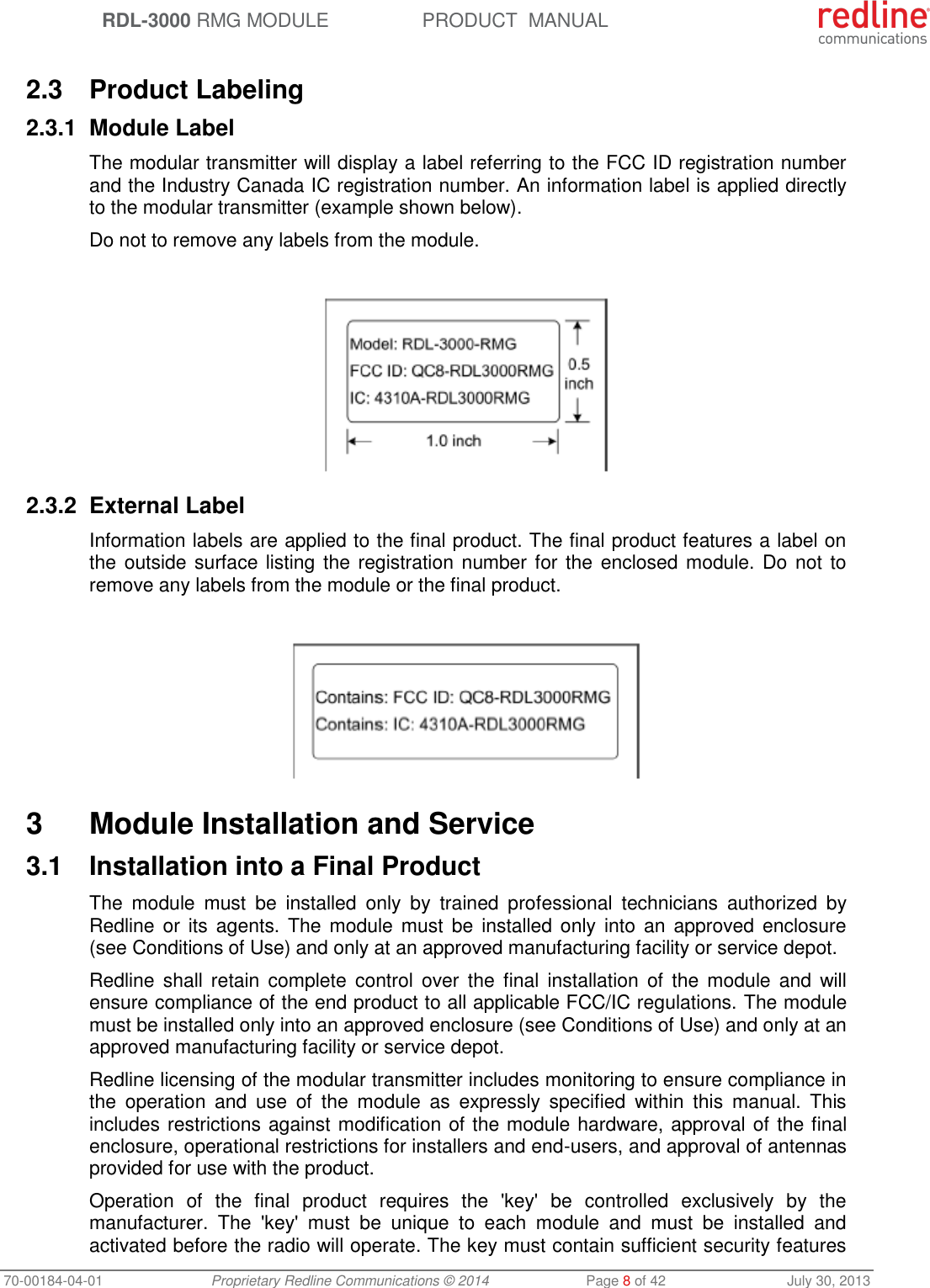  RDL-3000 RMG MODULE PRODUCT  MANUAL 70-00184-04-01 Proprietary Redline Communications © 2014  Page 8 of 42  July 30, 2013  2.3  Product Labeling 2.3.1  Module Label The modular transmitter will display a label referring to the FCC ID registration number and the Industry Canada IC registration number. An information label is applied directly to the modular transmitter (example shown below). Do not to remove any labels from the module.   2.3.2  External Label Information labels are applied to the final product. The final product features a label on the outside surface listing the registration number for the  enclosed module. Do not to remove any labels from the module or the final product.    3  Module Installation and Service 3.1  Installation into a Final Product The  module  must  be  installed  only  by  trained  professional  technicians  authorized  by Redline or  its  agents. The  module must  be  installed only  into  an  approved enclosure (see Conditions of Use) and only at an approved manufacturing facility or service depot. Redline shall  retain  complete  control  over  the  final installation  of  the  module  and  will ensure compliance of the end product to all applicable FCC/IC regulations. The module must be installed only into an approved enclosure (see Conditions of Use) and only at an approved manufacturing facility or service depot. Redline licensing of the modular transmitter includes monitoring to ensure compliance in the  operation  and  use  of  the  module  as  expressly  specified  within  this  manual.  This includes restrictions against modification of the module hardware, approval of the final enclosure, operational restrictions for installers and end-users, and approval of antennas provided for use with the product. Operation  of  the  final  product  requires  the  &apos;key&apos;  be  controlled  exclusively  by  the manufacturer.  The  &apos;key&apos;  must  be  unique  to  each  module  and  must  be  installed  and activated before the radio will operate. The key must contain sufficient security features 