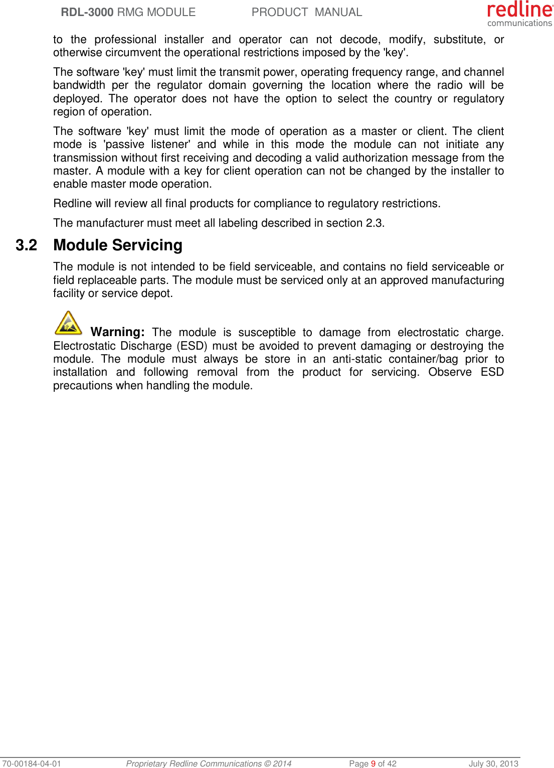  RDL-3000 RMG MODULE PRODUCT  MANUAL 70-00184-04-01 Proprietary Redline Communications © 2014  Page 9 of 42  July 30, 2013 to  the  professional  installer  and  operator  can  not  decode,  modify,  substitute,  or otherwise circumvent the operational restrictions imposed by the &apos;key&apos;.  The software &apos;key&apos; must limit the transmit power, operating frequency range, and channel bandwidth  per  the  regulator  domain  governing  the  location  where  the  radio  will  be deployed.  The  operator  does  not  have  the  option  to  select  the  country  or  regulatory region of operation. The  software &apos;key&apos;  must  limit  the  mode  of  operation  as  a  master  or  client. The  client mode  is  &apos;passive  listener&apos;  and  while  in  this  mode  the  module  can  not  initiate  any transmission without first receiving and decoding a valid authorization message from the master. A module with a key for client operation can not be changed by the installer to enable master mode operation. Redline will review all final products for compliance to regulatory restrictions. The manufacturer must meet all labeling described in section 2.3. 3.2  Module Servicing The module is not intended to be field serviceable, and contains no field serviceable or field replaceable parts. The module must be serviced only at an approved manufacturing facility or service depot.  Warning:  The  module  is  susceptible  to  damage  from  electrostatic  charge. Electrostatic Discharge (ESD) must be avoided to prevent damaging or destroying the module.  The  module  must  always  be  store  in  an  anti-static  container/bag  prior  to installation  and  following  removal  from  the  product  for  servicing.  Observe  ESD precautions when handling the module. 