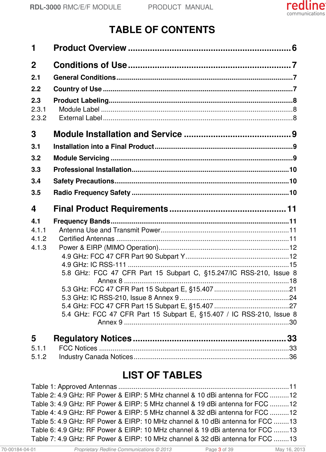  RDL-3000 RMC/E/F MODULE PRODUCT  MANUAL 70-00184-04-01 Proprietary Redline Communications © 2013  Page 3 of 39  May 16, 2013  TABLE OF CONTENTS 1 Product Overview ................................................................... 6 2 Conditions of Use ................................................................... 7 2.1 General Conditions ............................................................................................ 7 2.2 Country of Use ................................................................................................... 7 2.3 Product Labeling ................................................................................................ 8 2.3.1 Module Label .................................................................................................... 8 2.3.2 External Label ................................................................................................... 8 3 Module Installation and Service ............................................ 9 3.1 Installation into a Final Product ........................................................................ 9 3.2 Module Servicing ............................................................................................... 9 3.3 Professional Installation .................................................................................. 10 3.4 Safety Precautions ........................................................................................... 10 3.5 Radio Frequency Safety .................................................................................. 10 4 Final Product Requirements ................................................ 11 4.1 Frequency Bands ............................................................................................. 11 4.1.1 Antenna Use and Transmit Power ................................................................... 11 4.1.2 Certified Antennas .......................................................................................... 11 4.1.3 Power &amp; EIRP (MIMO Operation) .................................................................... 12 4.9 GHz: FCC 47 CFR Part 90 Subpart Y ...................................................... 12 4.9 GHz: IC RSS-111 .................................................................................... 15 5.8  GHz:  FCC  47  CFR  Part  15  Subpart  C,  §15.247/IC  RSS-210,  Issue  8 Annex 8 ...................................................................................... 18 5.3 GHz: FCC 47 CFR Part 15 Subpart E, §15.407 ....................................... 21 5.3 GHz: IC RSS-210, Issue 8 Annex 9 ......................................................... 24 5.4 GHz: FCC 47 CFR Part 15 Subpart E, §15.407 ....................................... 27 5.4  GHz:  FCC 47 CFR  Part  15  Subpart  E,  §15.407 / IC RSS-210,  Issue 8 Annex 9 ...................................................................................... 30 5 Regulatory Notices ............................................................... 33 5.1.1 FCC Notices ................................................................................................... 33 5.1.2 Industry Canada Notices ................................................................................. 36   LIST OF TABLES Table 1: Approved Antennas ......................................................................................... 11 Table 2: 4.9 GHz: RF Power &amp; EIRP: 5 MHz channel &amp; 10 dBi antenna for FCC .......... 12 Table 3: 4.9 GHz: RF Power &amp; EIRP: 5 MHz channel &amp; 19 dBi antenna for FCC .......... 12 Table 4: 4.9 GHz: RF Power &amp; EIRP: 5 MHz channel &amp; 32 dBi antenna for FCC .......... 12 Table 5: 4.9 GHz: RF Power &amp; EIRP: 10 MHz channel &amp; 10 dBi antenna for FCC ........ 13 Table 6: 4.9 GHz: RF Power &amp; EIRP: 10 MHz channel &amp; 19 dBi antenna for FCC ........ 13 Table 7: 4.9 GHz: RF Power &amp; EIRP: 10 MHz channel &amp; 32 dBi antenna for FCC ........ 13 