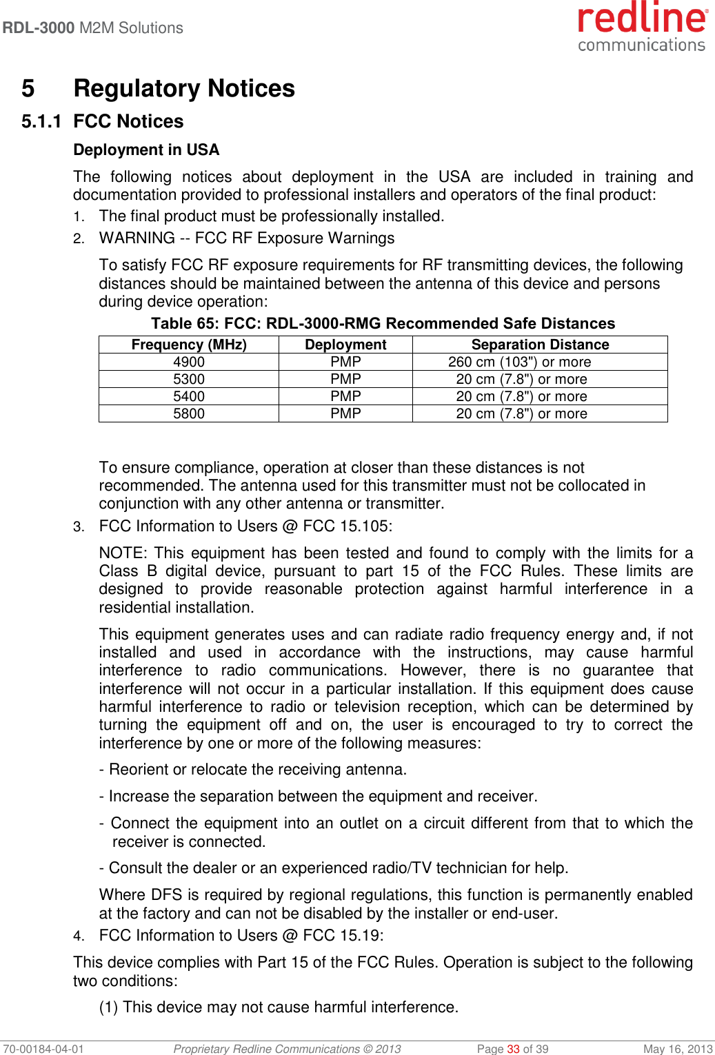  RDL-3000 M2M Solutions   70-00184-04-01 Proprietary Redline Communications © 2013  Page 33 of 39  May 16, 2013  5  Regulatory Notices 5.1.1 FCC Notices Deployment in USA The  following  notices  about  deployment  in  the  USA  are  included  in  training  and documentation provided to professional installers and operators of the final product: 1. The final product must be professionally installed. 2. WARNING -- FCC RF Exposure Warnings To satisfy FCC RF exposure requirements for RF transmitting devices, the following distances should be maintained between the antenna of this device and persons during device operation: Table 65: FCC: RDL-3000-RMG Recommended Safe Distances Frequency (MHz) Deployment Separation Distance 4900 PMP 260 cm (103&quot;) or more 5300 PMP 20 cm (7.8&quot;) or more 5400 PMP 20 cm (7.8&quot;) or more 5800 PMP 20 cm (7.8&quot;) or more  To ensure compliance, operation at closer than these distances is not recommended. The antenna used for this transmitter must not be collocated in conjunction with any other antenna or transmitter. 3. FCC Information to Users @ FCC 15.105: NOTE: This  equipment has  been  tested  and  found to  comply with the  limits for a Class  B  digital  device,  pursuant  to  part  15  of  the  FCC  Rules.  These  limits  are designed  to  provide  reasonable  protection  against  harmful  interference  in  a residential installation. This equipment generates uses and can radiate radio frequency energy and, if not installed  and  used  in  accordance  with  the  instructions,  may  cause  harmful interference  to  radio  communications.  However,  there  is  no  guarantee  that interference will not  occur  in a  particular installation. If this  equipment does cause harmful  interference  to  radio  or  television  reception,  which  can  be  determined  by turning  the  equipment  off  and  on,  the  user  is  encouraged  to  try  to  correct  the interference by one or more of the following measures: - Reorient or relocate the receiving antenna. - Increase the separation between the equipment and receiver. - Connect the equipment into an outlet on a circuit different from that to which the receiver is connected. - Consult the dealer or an experienced radio/TV technician for help. Where DFS is required by regional regulations, this function is permanently enabled at the factory and can not be disabled by the installer or end-user. 4. FCC Information to Users @ FCC 15.19: This device complies with Part 15 of the FCC Rules. Operation is subject to the following two conditions: (1) This device may not cause harmful interference. 
