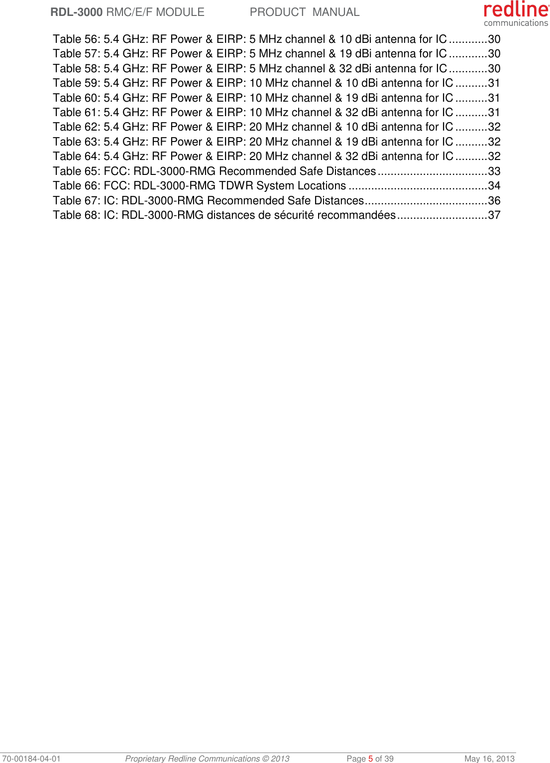  RDL-3000 RMC/E/F MODULE PRODUCT  MANUAL 70-00184-04-01 Proprietary Redline Communications © 2013  Page 5 of 39  May 16, 2013 Table 56: 5.4 GHz: RF Power &amp; EIRP: 5 MHz channel &amp; 10 dBi antenna for IC ............ 30 Table 57: 5.4 GHz: RF Power &amp; EIRP: 5 MHz channel &amp; 19 dBi antenna for IC ............ 30 Table 58: 5.4 GHz: RF Power &amp; EIRP: 5 MHz channel &amp; 32 dBi antenna for IC ............ 30 Table 59: 5.4 GHz: RF Power &amp; EIRP: 10 MHz channel &amp; 10 dBi antenna for IC .......... 31 Table 60: 5.4 GHz: RF Power &amp; EIRP: 10 MHz channel &amp; 19 dBi antenna for IC .......... 31 Table 61: 5.4 GHz: RF Power &amp; EIRP: 10 MHz channel &amp; 32 dBi antenna for IC .......... 31 Table 62: 5.4 GHz: RF Power &amp; EIRP: 20 MHz channel &amp; 10 dBi antenna for IC .......... 32 Table 63: 5.4 GHz: RF Power &amp; EIRP: 20 MHz channel &amp; 19 dBi antenna for IC .......... 32 Table 64: 5.4 GHz: RF Power &amp; EIRP: 20 MHz channel &amp; 32 dBi antenna for IC .......... 32 Table 65: FCC: RDL-3000-RMG Recommended Safe Distances .................................. 33 Table 66: FCC: RDL-3000-RMG TDWR System Locations ........................................... 34 Table 67: IC: RDL-3000-RMG Recommended Safe Distances ...................................... 36 Table 68: IC: RDL-3000-RMG distances de sécurité recommandées ............................ 37 