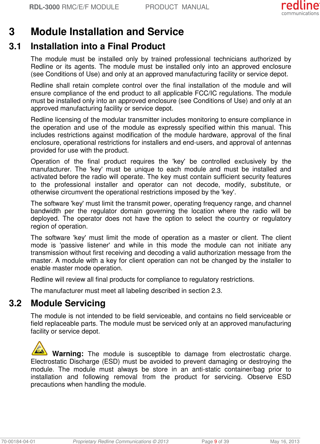  RDL-3000 RMC/E/F MODULE PRODUCT  MANUAL 70-00184-04-01 Proprietary Redline Communications © 2013  Page 9 of 39  May 16, 2013  3  Module Installation and Service 3.1  Installation into a Final Product The  module  must  be  installed  only  by  trained  professional  technicians  authorized  by Redline or  its  agents. The  module must  be  installed only  into  an  approved enclosure (see Conditions of Use) and only at an approved manufacturing facility or service depot. Redline shall  retain  complete  control  over  the  final  installation  of  the  module  and  will ensure compliance of the end product to all applicable FCC/IC regulations. The module must be installed only into an approved enclosure (see Conditions of Use) and only at an approved manufacturing facility or service depot. Redline licensing of the modular transmitter includes monitoring to ensure compliance in the  operation  and  use  of  the  module  as  expressly  specified  within  this  manual.  This includes restrictions against modification of the module hardware, approval of the final enclosure, operational restrictions for installers and end-users, and approval of antennas provided for use with the product. Operation  of  the  final  product  requires  the  &apos;key&apos;  be  controlled  exclusively  by  the manufacturer.  The  &apos;key&apos;  must  be  unique  to  each  module  and  must  be  installed  and activated before the radio will operate. The key must contain sufficient security features to  the  professional  installer  and  operator  can  not  decode,  modify,  substitute,  or otherwise circumvent the operational restrictions imposed by the &apos;key&apos;.  The software &apos;key&apos; must limit the transmit power, operating frequency range, and channel bandwidth  per  the  regulator  domain  governing  the  location  where  the  radio  will  be deployed.  The  operator  does  not  have  the  option  to  select  the  country  or  regulatory region of operation. The  software &apos;key&apos;  must  limit  the  mode  of  operation  as  a  master  or  client. The  client mode  is  &apos;passive  listener&apos;  and  while  in  this  mode  the  module  can  not  initiate  any transmission without first receiving and decoding a valid authorization message from the master. A module with a key for client operation can not be changed by the installer to enable master mode operation. Redline will review all final products for compliance to regulatory restrictions. The manufacturer must meet all labeling described in section 2.3. 3.2  Module Servicing The module is not intended to be field serviceable, and contains no field serviceable or field replaceable parts. The module must be serviced only at an approved manufacturing facility or service depot.  Warning:  The  module  is  susceptible  to  damage  from  electrostatic  charge. Electrostatic Discharge (ESD) must be avoided to prevent damaging or destroying the module.  The  module  must  always  be  store  in  an  anti-static  container/bag  prior  to installation  and  following  removal  from  the  product  for  servicing.  Observe  ESD precautions when handling the module. 