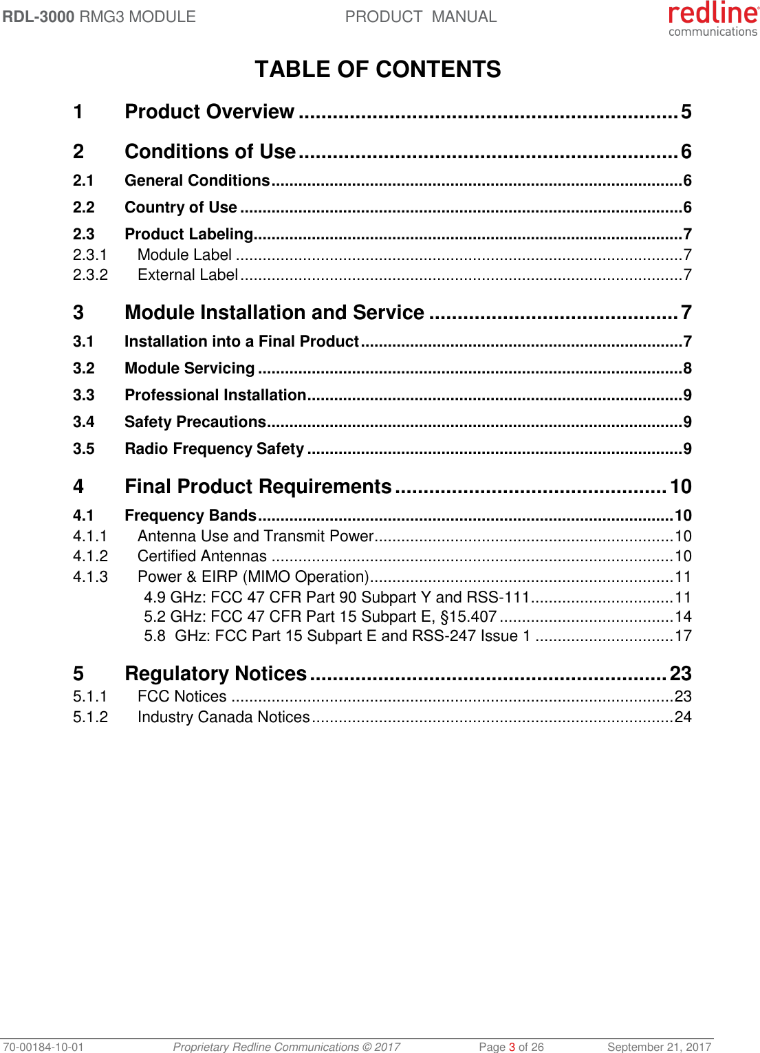 RDL-3000 RMG3 MODULE PRODUCT  MANUAL 70-00184-10-01 Proprietary Redline Communications © 2017  Page 3 of 26  September 21, 2017  TABLE OF CONTENTS 1 Product Overview ................................................................... 5 2 Conditions of Use ................................................................... 6 2.1 General Conditions ............................................................................................ 6 2.2 Country of Use ................................................................................................... 6 2.3 Product Labeling ................................................................................................ 7 2.3.1 Module Label .................................................................................................... 7 2.3.2 External Label ................................................................................................... 7 3 Module Installation and Service ............................................ 7 3.1 Installation into a Final Product ........................................................................ 7 3.2 Module Servicing ............................................................................................... 8 3.3 Professional Installation .................................................................................... 9 3.4 Safety Precautions ............................................................................................. 9 3.5 Radio Frequency Safety .................................................................................... 9 4 Final Product Requirements ................................................ 10 4.1 Frequency Bands ............................................................................................. 10 4.1.1 Antenna Use and Transmit Power ................................................................... 10 4.1.2 Certified Antennas .......................................................................................... 10 4.1.3 Power &amp; EIRP (MIMO Operation) .................................................................... 11 4.9 GHz: FCC 47 CFR Part 90 Subpart Y and RSS-111 ................................ 11 5.2 GHz: FCC 47 CFR Part 15 Subpart E, §15.407 ....................................... 14 5.8  GHz: FCC Part 15 Subpart Е and RSS-247 Issue 1 ............................... 17 5 Regulatory Notices ............................................................... 23 5.1.1 FCC Notices ................................................................................................... 23 5.1.2 Industry Canada Notices ................................................................................. 24            