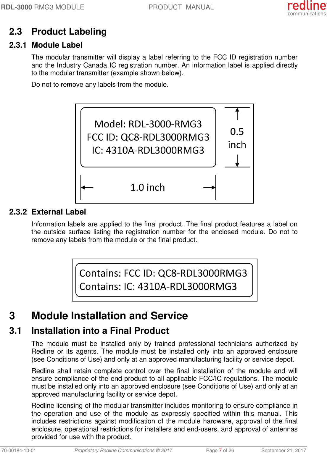 RDL-3000 RMG3 MODULE PRODUCT  MANUAL 70-00184-10-01 Proprietary Redline Communications © 2017  Page 7 of 26  September 21, 2017  2.3  Product Labeling 2.3.1  Module Label The modular transmitter will display a label referring to the FCC ID registration number and the Industry Canada IC registration number. An information label is applied directly to the modular transmitter (example shown below). Do not to remove any labels from the module.   2.3.2  External Label Information labels are applied to the final product. The final product features a label on the outside surface listing the registration number for the enclosed module. Do not to remove any labels from the module or the final product.    3  Module Installation and Service 3.1  Installation into a Final Product The  module  must  be  installed  only  by  trained  professional  technicians  authorized  by Redline or  its agents. The module must  be  installed  only  into  an  approved  enclosure (see Conditions of Use) and only at an approved manufacturing facility or service depot. Redline shall retain  complete  control  over  the final  installation  of  the  module  and  will ensure compliance of the end product to all applicable FCC/IC regulations. The module must be installed only into an approved enclosure (see Conditions of Use) and only at an approved manufacturing facility or service depot. Redline licensing of the modular transmitter includes monitoring to ensure compliance in the  operation  and  use  of  the  module  as  expressly  specified  within  this  manual.  This includes restrictions against modification of the module hardware, approval of the final enclosure, operational restrictions for installers and end-users, and approval of antennas provided for use with the product. 