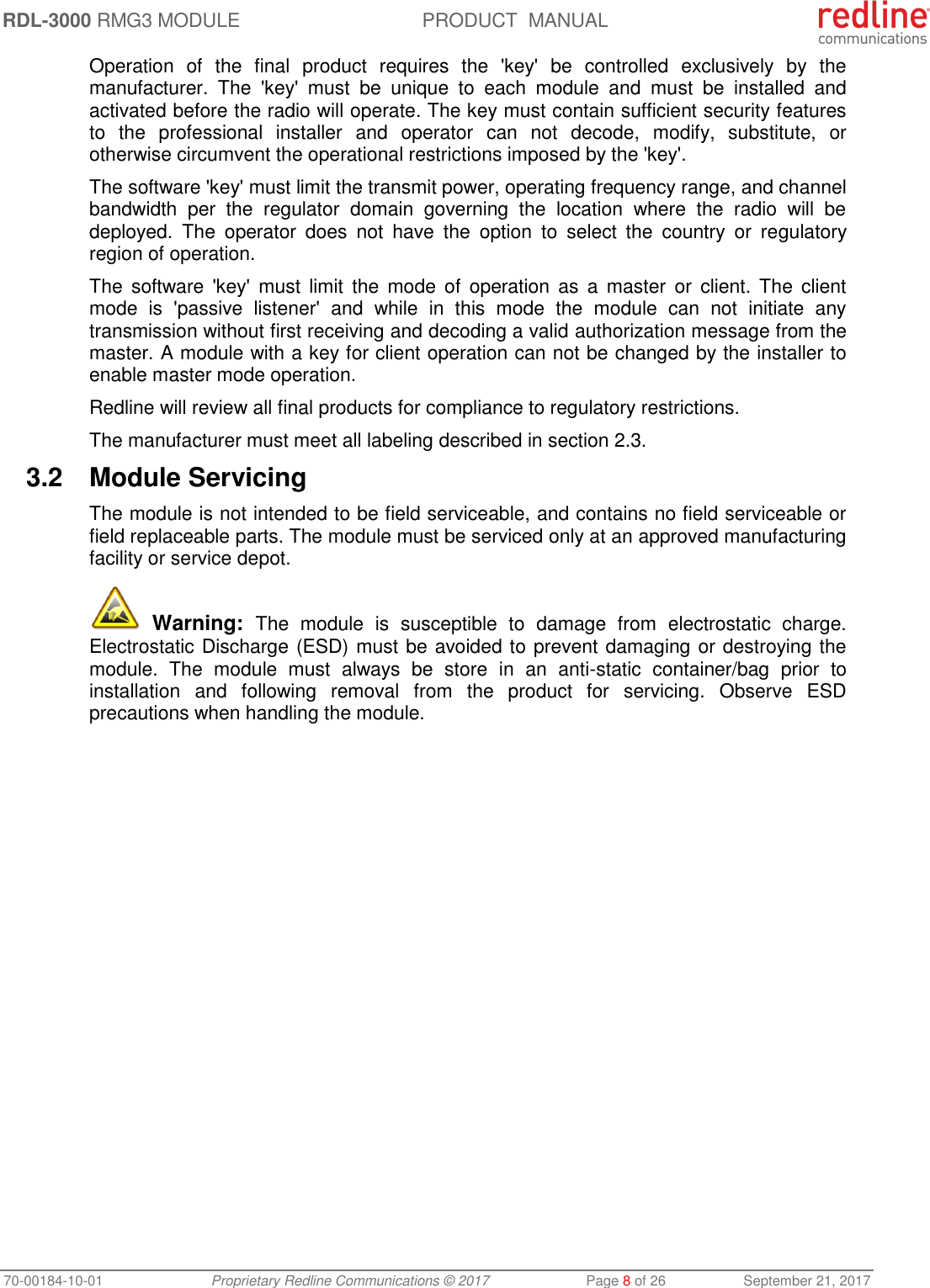 RDL-3000 RMG3 MODULE PRODUCT  MANUAL 70-00184-10-01 Proprietary Redline Communications © 2017  Page 8 of 26  September 21, 2017 Operation  of  the  final  product  requires  the  &apos;key&apos;  be  controlled  exclusively  by  the manufacturer.  The  &apos;key&apos;  must  be  unique  to  each  module  and  must  be  installed  and activated before the radio will operate. The key must contain sufficient security features to  the  professional  installer  and  operator  can  not  decode,  modify,  substitute,  or otherwise circumvent the operational restrictions imposed by the &apos;key&apos;.  The software &apos;key&apos; must limit the transmit power, operating frequency range, and channel bandwidth  per  the  regulator  domain  governing  the  location  where  the  radio  will  be deployed.  The  operator  does  not  have  the  option  to  select  the  country  or  regulatory region of operation. The  software  &apos;key&apos;  must limit  the  mode  of  operation as  a  master  or  client. The  client mode  is  &apos;passive  listener&apos;  and  while  in  this  mode  the  module  can  not  initiate  any transmission without first receiving and decoding a valid authorization message from the master. A module with a key for client operation can not be changed by the installer to enable master mode operation. Redline will review all final products for compliance to regulatory restrictions. The manufacturer must meet all labeling described in section 2.3. 3.2  Module Servicing The module is not intended to be field serviceable, and contains no field serviceable or field replaceable parts. The module must be serviced only at an approved manufacturing facility or service depot.  Warning:  The  module  is  susceptible  to  damage  from  electrostatic  charge. Electrostatic Discharge (ESD) must be avoided to prevent damaging or destroying the module.  The  module  must  always  be  store  in  an  anti-static  container/bag  prior  to installation  and  following  removal  from  the  product  for  servicing.  Observe  ESD precautions when handling the module. 