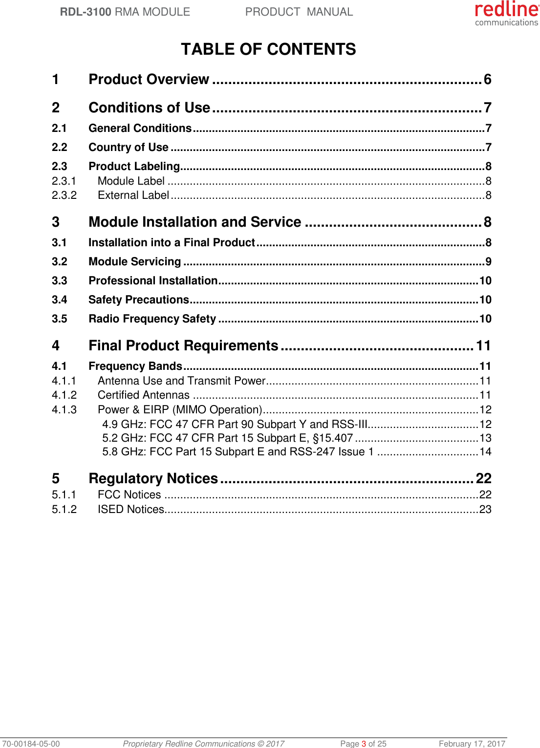  RDL-3100 RMA MODULE PRODUCT  MANUAL 70-00184-05-00 Proprietary Redline Communications © 2017  Page 3 of 25  February 17, 2017  TABLE OF CONTENTS 1 Product Overview ................................................................... 6 2 Conditions of Use ................................................................... 7 2.1 General Conditions ............................................................................................ 7 2.2 Country of Use ................................................................................................... 7 2.3 Product Labeling ................................................................................................ 8 2.3.1 Module Label .................................................................................................... 8 2.3.2 External Label ................................................................................................... 8 3 Module Installation and Service ............................................ 8 3.1 Installation into a Final Product ........................................................................ 8 3.2 Module Servicing ............................................................................................... 9 3.3 Professional Installation .................................................................................. 10 3.4 Safety Precautions ........................................................................................... 10 3.5 Radio Frequency Safety .................................................................................. 10 4 Final Product Requirements ................................................ 11 4.1 Frequency Bands ............................................................................................. 11 4.1.1 Antenna Use and Transmit Power ................................................................... 11 4.1.2 Certified Antennas .......................................................................................... 11 4.1.3 Power &amp; EIRP (MIMO Operation) .................................................................... 12 4.9 GHz: FCC 47 CFR Part 90 Subpart Y and RSS-III................................... 12 5.2 GHz: FCC 47 CFR Part 15 Subpart E, §15.407 ....................................... 13 5.8 GHz: FCC Part 15 Subpart Е and RSS-247 Issue 1 ................................ 14 5 Regulatory Notices ............................................................... 22 5.1.1 FCC Notices ................................................................................................... 22 5.1.2 ISED Notices................................................................................................... 23  