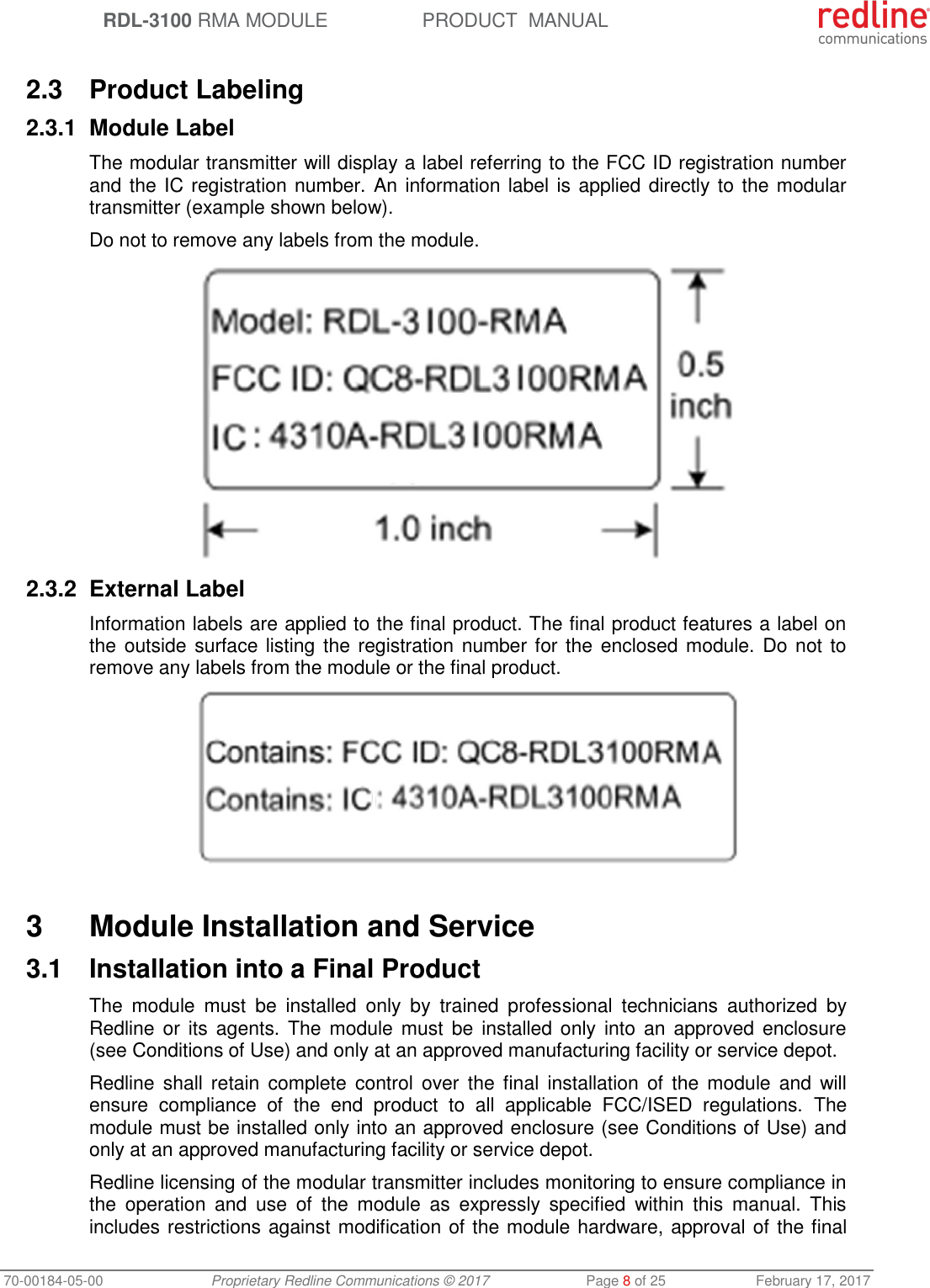  RDL-3100 RMA MODULE PRODUCT  MANUAL 70-00184-05-00 Proprietary Redline Communications © 2017  Page 8 of 25  February 17, 2017  2.3  Product Labeling 2.3.1  Module Label The modular transmitter will display a label referring to the FCC ID registration number and the IC registration number. An information label is applied directly to the modular transmitter (example shown below). Do not to remove any labels from the module.  2.3.2  External Label Information labels are applied to the final product. The final product features a label on the outside surface listing the registration number for the  enclosed module. Do not to remove any labels from the module or the final product.   3  Module Installation and Service 3.1  Installation into a Final Product The  module  must  be  installed  only  by  trained  professional  technicians  authorized  by Redline or  its  agents. The  module must  be installed only  into an  approved enclosure (see Conditions of Use) and only at an approved manufacturing facility or service depot. Redline shall  retain  complete  control  over  the final  installation of  the  module  and  will ensure  compliance  of  the  end  product  to  all  applicable  FCC/ISED  regulations.  The module must be installed only into an approved enclosure (see Conditions of Use) and only at an approved manufacturing facility or service depot. Redline licensing of the modular transmitter includes monitoring to ensure compliance in the  operation  and  use  of  the  module  as  expressly  specified  within  this  manual.  This includes restrictions against modification of the module hardware, approval of the final 