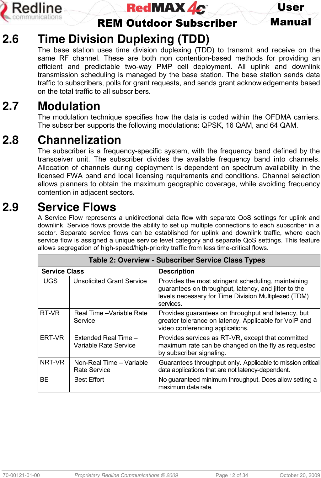    User   REM Outdoor Subscriber  Manual   70-00121-01-00 Proprietary Redline Communications © 2009 Page 12 of 34 October 20, 2009 2.6  Time Division Duplexing (TDD) The  base  station  uses  time  division  duplexing  (TDD)  to  transmit  and  receive  on  the same  RF  channel.  These  are  both  non  contention-based  methods  for  providing  an efficient  and  predictable  two-way  PMP  cell  deployment.  All  uplink  and  downlink transmission scheduling is managed by the base station. The base station sends data traffic to subscribers, polls for grant requests, and sends grant acknowledgements based on the total traffic to all subscribers. 2.7  Modulation The modulation technique specifies how the data is coded within the OFDMA carriers. The subscriber supports the following modulations: QPSK, 16 QAM, and 64 QAM. 2.8  Channelization The subscriber is a frequency-specific system, with the frequency band defined by the transceiver  unit.  The  subscriber  divides  the  available  frequency  band  into  channels. Allocation of channels during deployment is dependent on spectrum availability in the licensed FWA band and local licensing requirements and conditions. Channel selection allows planners to obtain the maximum geographic coverage, while avoiding frequency contention in adjacent sectors. 2.9  Service Flows A Service Flow represents a unidirectional data flow with separate QoS settings for uplink and downlink. Service flows provide the ability to set up multiple connections to each subscriber in a sector.  Separate  service  flows  can  be  established  for  uplink  and  downlink  traffic,  where  each service flow is assigned a unique service level category and separate QoS settings. This feature allows segregation of high-speed/high-priority traffic from less time-critical flows. Table 2: Overview - Subscriber Service Class Types Service Class Description UGS Unsolicited Grant Service Provides the most stringent scheduling, maintaining guarantees on throughput, latency, and jitter to the levels necessary for Time Division Multiplexed (TDM) services. RT-VR  Real Time –Variable Rate Service Provides guarantees on throughput and latency, but greater tolerance on latency. Applicable for VoIP and video conferencing applications. ERT-VR  Extended Real Time –Variable Rate Service Provides services as RT-VR, except that committed maximum rate can be changed on the fly as requested by subscriber signaling. NRT-VR Non-Real Time – Variable Rate Service Guarantees throughput only. Applicable to mission critical data applications that are not latency-dependent. BE Best Effort No guaranteed minimum throughput. Does allow setting a maximum data rate.  