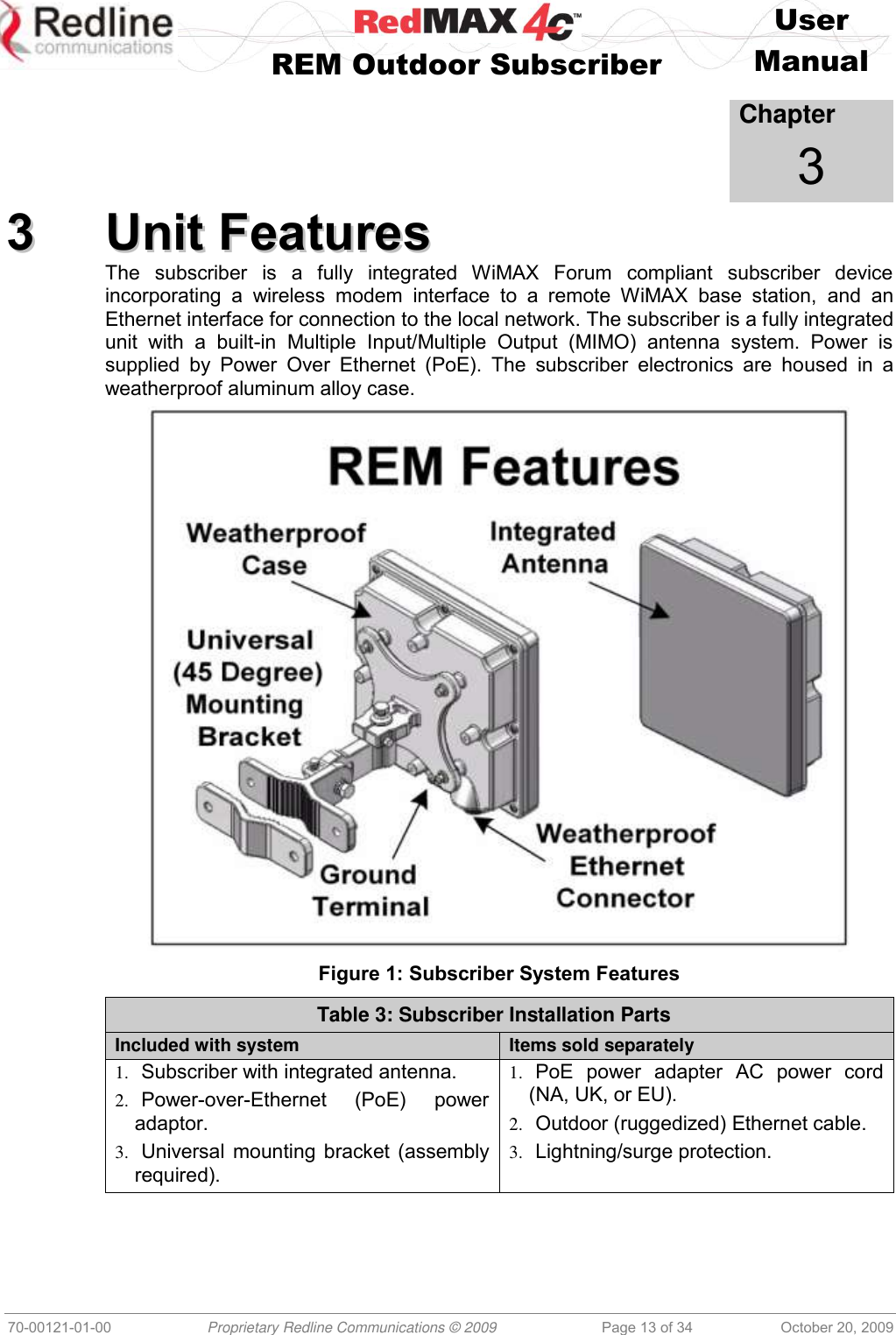    User   REM Outdoor Subscriber  Manual   70-00121-01-00 Proprietary Redline Communications © 2009 Page 13 of 34 October 20, 2009            Chapter 3 33  UUnniitt  FFeeaattuurreess  The  subscriber  is  a  fully  integrated  WiMAX  Forum  compliant  subscriber  device incorporating  a  wireless  modem  interface  to  a  remote  WiMAX  base  station,  and  an Ethernet interface for connection to the local network. The subscriber is a fully integrated unit  with  a  built-in  Multiple  Input/Multiple  Output  (MIMO)  antenna  system.  Power  is supplied  by  Power  Over  Ethernet  (PoE).  The  subscriber  electronics  are  housed  in  a weatherproof aluminum alloy case.  Figure 1: Subscriber System Features Table 3: Subscriber Installation Parts Included with system Items sold separately 1. Subscriber with integrated antenna. 2. Power-over-Ethernet  (PoE)  power adaptor. 3. Universal mounting bracket (assembly required). 1. PoE  power  adapter  AC  power  cord (NA, UK, or EU). 2. Outdoor (ruggedized) Ethernet cable. 3. Lightning/surge protection.  
