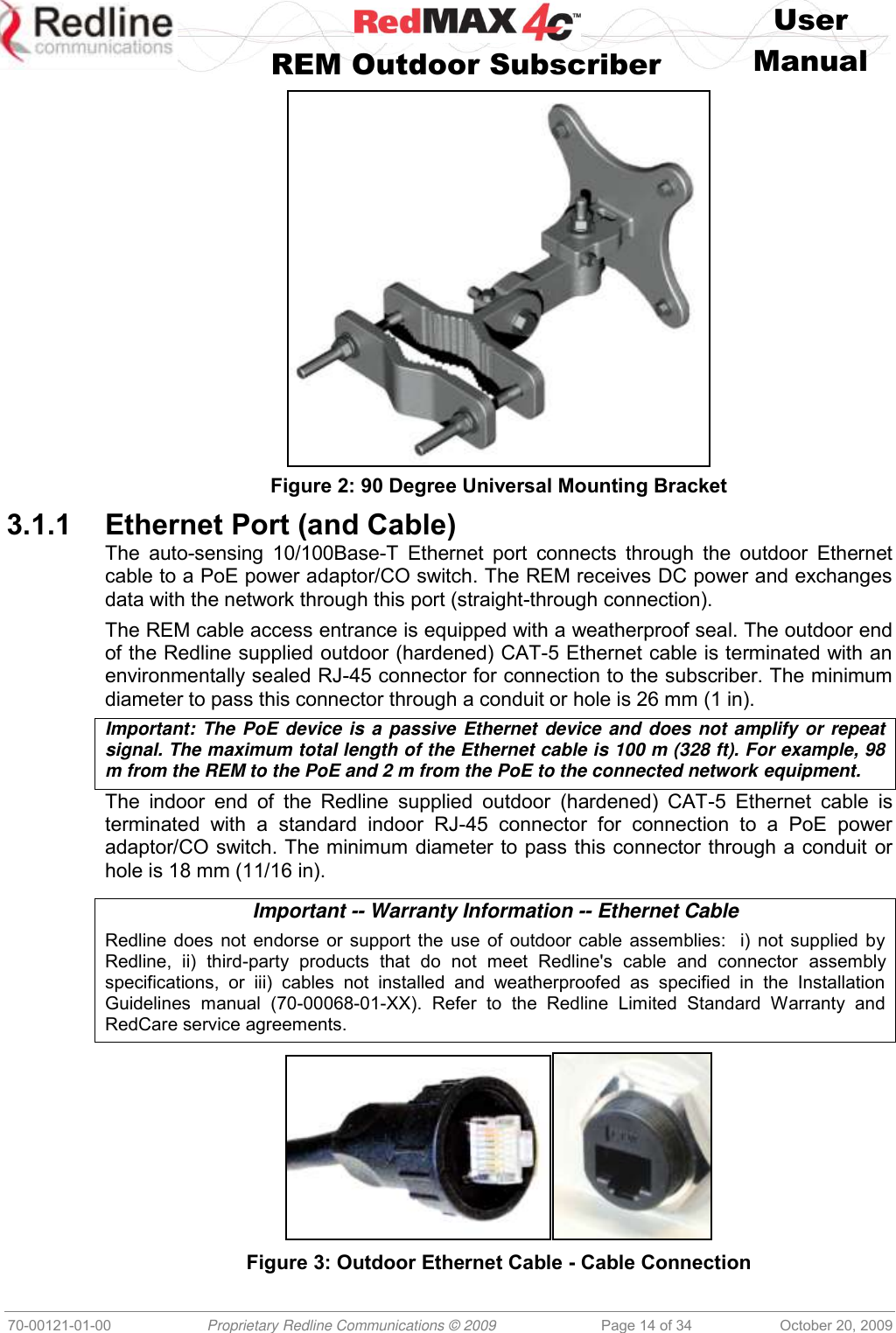    User   REM Outdoor Subscriber  Manual   70-00121-01-00 Proprietary Redline Communications © 2009 Page 14 of 34 October 20, 2009  Figure 2: 90 Degree Universal Mounting Bracket 3.1.1 Ethernet Port (and Cable) The  auto-sensing 10/100Base-T  Ethernet  port  connects through the outdoor Ethernet cable to a PoE power adaptor/CO switch. The REM receives DC power and exchanges data with the network through this port (straight-through connection). The REM cable access entrance is equipped with a weatherproof seal. The outdoor end of the Redline supplied outdoor (hardened) CAT-5 Ethernet cable is terminated with an environmentally sealed RJ-45 connector for connection to the subscriber. The minimum diameter to pass this connector through a conduit or hole is 26 mm (1 in). Important: The PoE device is a passive Ethernet device and does not amplify or repeat signal. The maximum total length of the Ethernet cable is 100 m (328 ft). For example, 98 m from the REM to the PoE and 2 m from the PoE to the connected network equipment. The  indoor  end  of  the  Redline  supplied  outdoor  (hardened)  CAT-5  Ethernet  cable  is terminated  with  a  standard  indoor  RJ-45  connector  for  connection  to  a  PoE  power adaptor/CO switch. The minimum diameter to pass this connector through a conduit or hole is 18 mm (11/16 in).  Important -- Warranty Information -- Ethernet Cable Redline does not endorse or support the use of outdoor cable assemblies:  i) not supplied by Redline,  ii)  third-party  products  that  do  not  meet  Redline&apos;s  cable  and  connector  assembly specifications,  or  iii)  cables  not  installed  and  weatherproofed  as  specified  in  the  Installation Guidelines  manual  (70-00068-01-XX).  Refer  to  the  Redline  Limited  Standard  Warranty  and RedCare service agreements.   Figure 3: Outdoor Ethernet Cable - Cable Connection 