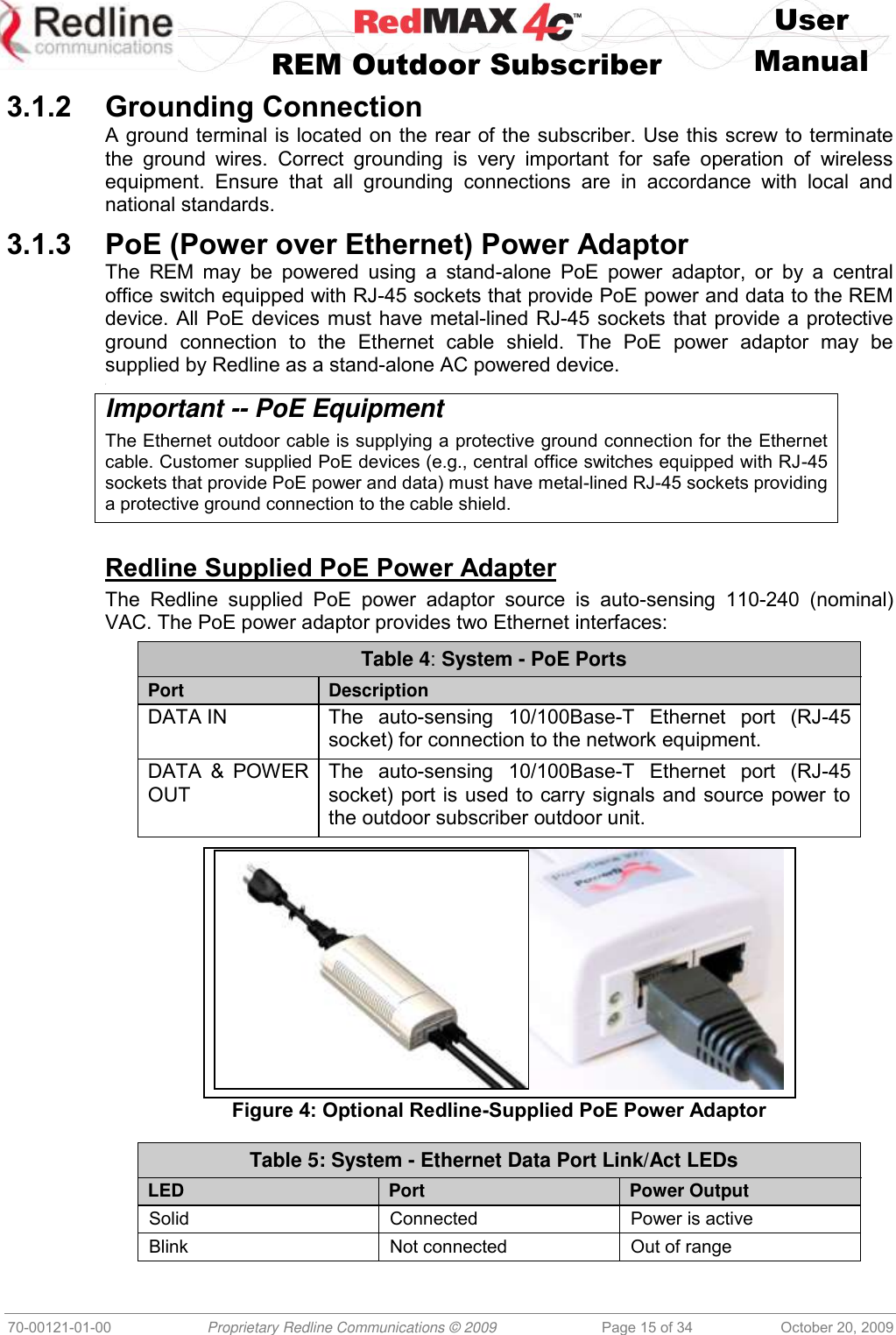    User   REM Outdoor Subscriber  Manual   70-00121-01-00 Proprietary Redline Communications © 2009 Page 15 of 34 October 20, 2009 3.1.2 Grounding Connection A ground terminal is located on the rear of the subscriber. Use this screw to terminate the  ground  wires.  Correct  grounding  is  very  important  for  safe  operation  of  wireless equipment.  Ensure  that  all  grounding  connections  are  in  accordance  with  local  and national standards. 3.1.3 PoE (Power over Ethernet) Power Adaptor The  REM  may  be  powered  using  a  stand-alone PoE  power  adaptor,  or  by  a  central office switch equipped with RJ-45 sockets that provide PoE power and data to the REM device. All PoE devices must have metal-lined RJ-45 sockets that provide a protective ground  connection  to  the  Ethernet  cable  shield.  The  PoE  power  adaptor  may  be supplied by Redline as a stand-alone AC powered device. &lt; Important -- PoE Equipment The Ethernet outdoor cable is supplying a protective ground connection for the Ethernet cable. Customer supplied PoE devices (e.g., central office switches equipped with RJ-45 sockets that provide PoE power and data) must have metal-lined RJ-45 sockets providing a protective ground connection to the cable shield.  Redline Supplied PoE Power Adapter The  Redline  supplied  PoE  power  adaptor  source  is  auto-sensing  110-240  (nominal) VAC. The PoE power adaptor provides two Ethernet interfaces: Table 4: System - PoE Ports  Port Description DATA IN The  auto-sensing  10/100Base-T  Ethernet  port  (RJ-45 socket) for connection to the network equipment. DATA  &amp;  POWER OUT The  auto-sensing  10/100Base-T  Ethernet  port  (RJ-45 socket) port is used to carry signals and source power to the outdoor subscriber outdoor unit.   Figure 4: Optional Redline-Supplied PoE Power Adaptor  Table 5: System - Ethernet Data Port Link/Act LEDs  LED Port Power Output Solid Connected Power is active Blink Not connected Out of range 