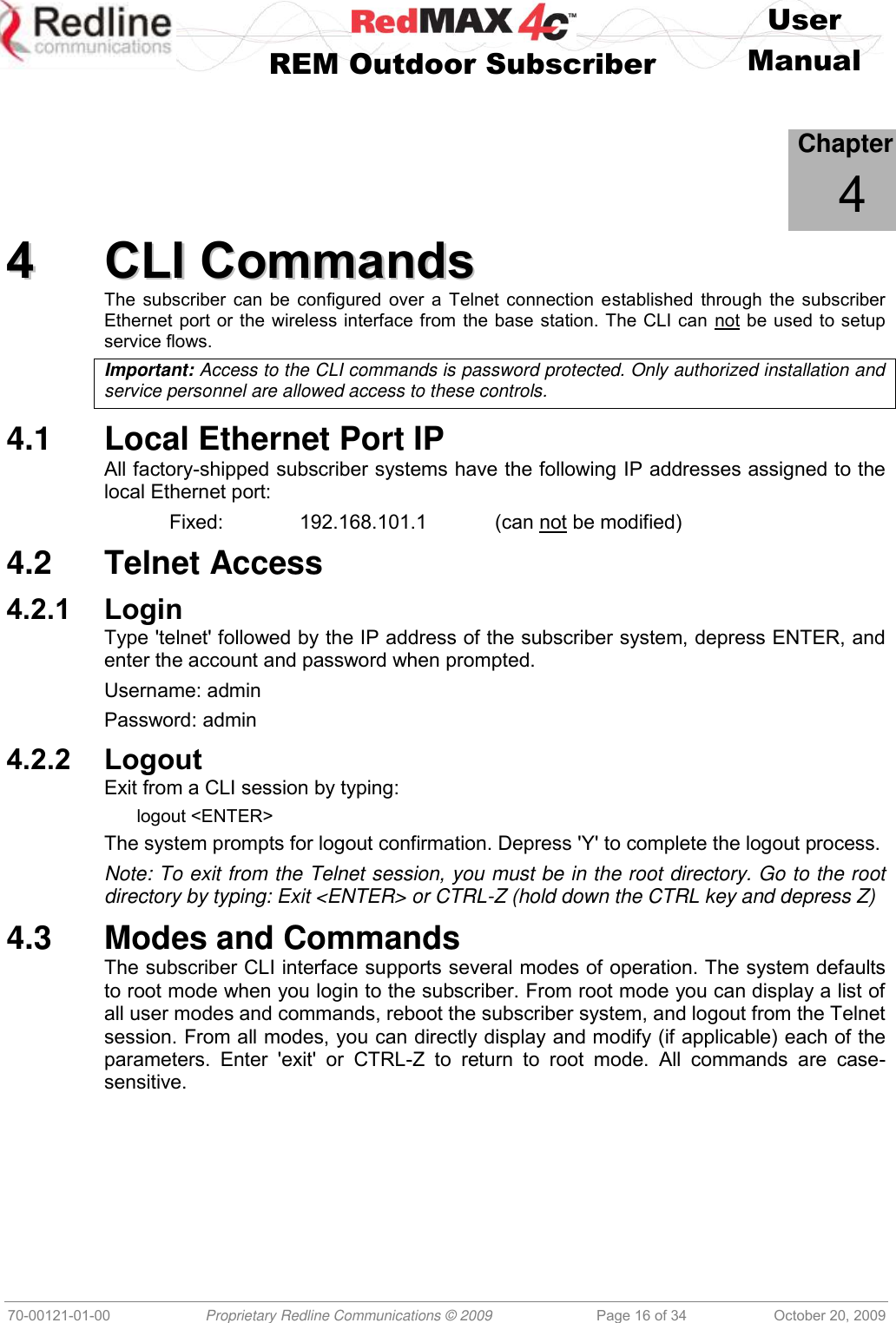    User   REM Outdoor Subscriber  Manual   70-00121-01-00 Proprietary Redline Communications © 2009 Page 16 of 34 October 20, 2009             Chapter 4 44  CCLLII  CCoommmmaannddss  The subscriber can be configured over a Telnet connection established through the subscriber Ethernet port or the wireless interface from the base station. The CLI can not be used to setup service flows. Important: Access to the CLI commands is password protected. Only authorized installation and service personnel are allowed access to these controls. 4.1  Local Ethernet Port IP All factory-shipped subscriber systems have the following IP addresses assigned to the local Ethernet port:   Fixed:    192.168.101.1   (can not be modified) 4.2  Telnet Access 4.2.1 Login Type &apos;telnet&apos; followed by the IP address of the subscriber system, depress ENTER, and enter the account and password when prompted. Username: admin Password: admin 4.2.2 Logout Exit from a CLI session by typing: logout &lt;ENTER&gt; The system prompts for logout confirmation. Depress &apos;Y&apos; to complete the logout process. Note: To exit from the Telnet session, you must be in the root directory. Go to the root directory by typing: Exit &lt;ENTER&gt; or CTRL-Z (hold down the CTRL key and depress Z) 4.3  Modes and Commands The subscriber CLI interface supports several modes of operation. The system defaults to root mode when you login to the subscriber. From root mode you can display a list of all user modes and commands, reboot the subscriber system, and logout from the Telnet session. From all modes, you can directly display and modify (if applicable) each of the parameters.  Enter  &apos;exit&apos;  or  CTRL-Z  to  return  to  root  mode.  All  commands  are  case-sensitive. 