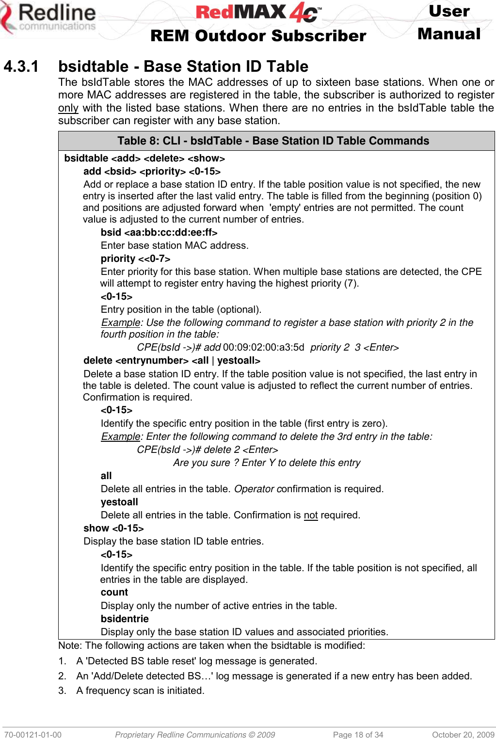    User   REM Outdoor Subscriber  Manual   70-00121-01-00 Proprietary Redline Communications © 2009 Page 18 of 34 October 20, 2009  4.3.1 bsidtable - Base Station ID Table The bsIdTable stores the MAC addresses of up to sixteen base stations. When one or more MAC addresses are registered in the table, the subscriber is authorized to register only with the listed base stations. When there are no entries in the bsIdTable table the subscriber can register with any base station.  Table 8: CLI - bsIdTable - Base Station ID Table Commands bsidtable &lt;add&gt; &lt;delete&gt; &lt;show&gt; add &lt;bsid&gt; &lt;priority&gt; &lt;0-15&gt; Add or replace a base station ID entry. If the table position value is not specified, the new entry is inserted after the last valid entry. The table is filled from the beginning (position 0) and positions are adjusted forward when  &apos;empty&apos; entries are not permitted. The count value is adjusted to the current number of entries. bsid &lt;aa:bb:cc:dd:ee:ff&gt; Enter base station MAC address. priority &lt;&lt;0-7&gt; Enter priority for this base station. When multiple base stations are detected, the CPE will attempt to register entry having the highest priority (7). &lt;0-15&gt; Entry position in the table (optional). Example: Use the following command to register a base station with priority 2 in the fourth position in the table:   CPE(bsId -&gt;)# add 00:09:02:00:a3:5d  priority 2  3 &lt;Enter&gt; delete &lt;entrynumber&gt; &lt;all | yestoall&gt;  Delete a base station ID entry. If the table position value is not specified, the last entry in the table is deleted. The count value is adjusted to reflect the current number of entries. Confirmation is required. &lt;0-15&gt; Identify the specific entry position in the table (first entry is zero).  Example: Enter the following command to delete the 3rd entry in the table:   CPE(bsId -&gt;)# delete 2 &lt;Enter&gt;     Are you sure ? Enter Y to delete this entry all Delete all entries in the table. Operator confirmation is required. yestoall Delete all entries in the table. Confirmation is not required. show &lt;0-15&gt; Display the base station ID table entries.  &lt;0-15&gt; Identify the specific entry position in the table. If the table position is not specified, all entries in the table are displayed. count Display only the number of active entries in the table. bsidentrie Display only the base station ID values and associated priorities. Note: The following actions are taken when the bsidtable is modified: 1.  A &apos;Detected BS table reset&apos; log message is generated.  2. An &apos;Add/Delete detected BS…&apos; log message is generated if a new entry has been added. 3.  A frequency scan is initiated. 