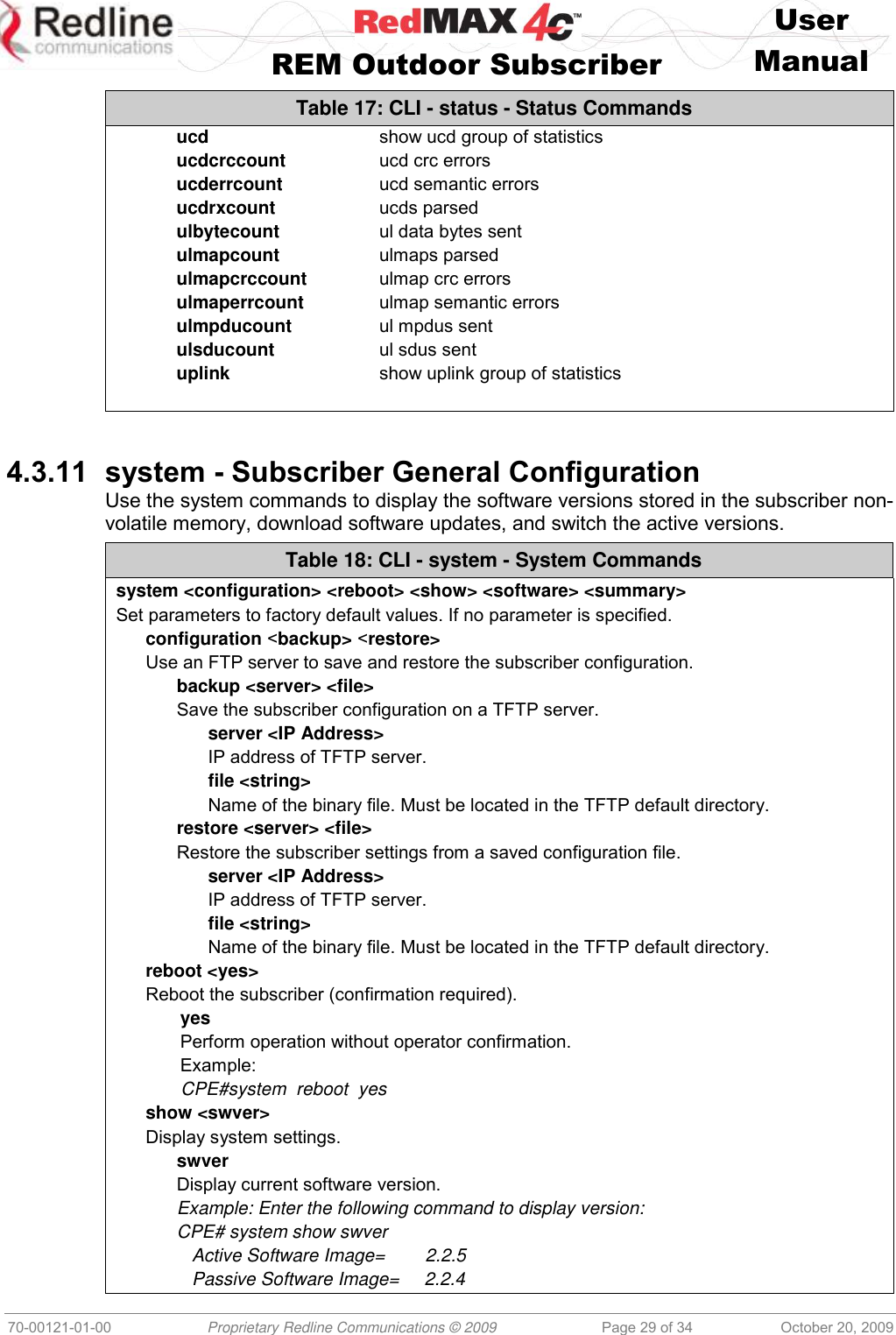    User   REM Outdoor Subscriber  Manual   70-00121-01-00 Proprietary Redline Communications © 2009 Page 29 of 34 October 20, 2009 Table 17: CLI - status - Status Commands ucd  show ucd group of statistics ucdcrccount  ucd crc errors ucderrcount  ucd semantic errors ucdrxcount  ucds parsed ulbytecount  ul data bytes sent ulmapcount  ulmaps parsed ulmapcrccount  ulmap crc errors ulmaperrcount  ulmap semantic errors ulmpducount  ul mpdus sent ulsducount  ul sdus sent uplink  show uplink group of statistics    4.3.11 system - Subscriber General Configuration Use the system commands to display the software versions stored in the subscriber non-volatile memory, download software updates, and switch the active versions. Table 18: CLI - system - System Commands system &lt;configuration&gt; &lt;reboot&gt; &lt;show&gt; &lt;software&gt; &lt;summary&gt; Set parameters to factory default values. If no parameter is specified. configuration &lt;backup&gt; &lt;restore&gt; Use an FTP server to save and restore the subscriber configuration. backup &lt;server&gt; &lt;file&gt; Save the subscriber configuration on a TFTP server. server &lt;IP Address&gt; IP address of TFTP server. file &lt;string&gt; Name of the binary file. Must be located in the TFTP default directory. restore &lt;server&gt; &lt;file&gt; Restore the subscriber settings from a saved configuration file. server &lt;IP Address&gt; IP address of TFTP server. file &lt;string&gt; Name of the binary file. Must be located in the TFTP default directory. reboot &lt;yes&gt; Reboot the subscriber (confirmation required). yes Perform operation without operator confirmation. Example:  CPE#system  reboot  yes show &lt;swver&gt; Display system settings. swver Display current software version. Example: Enter the following command to display version: CPE# system show swver    Active Software Image=        2.2.5    Passive Software Image=     2.2.4 