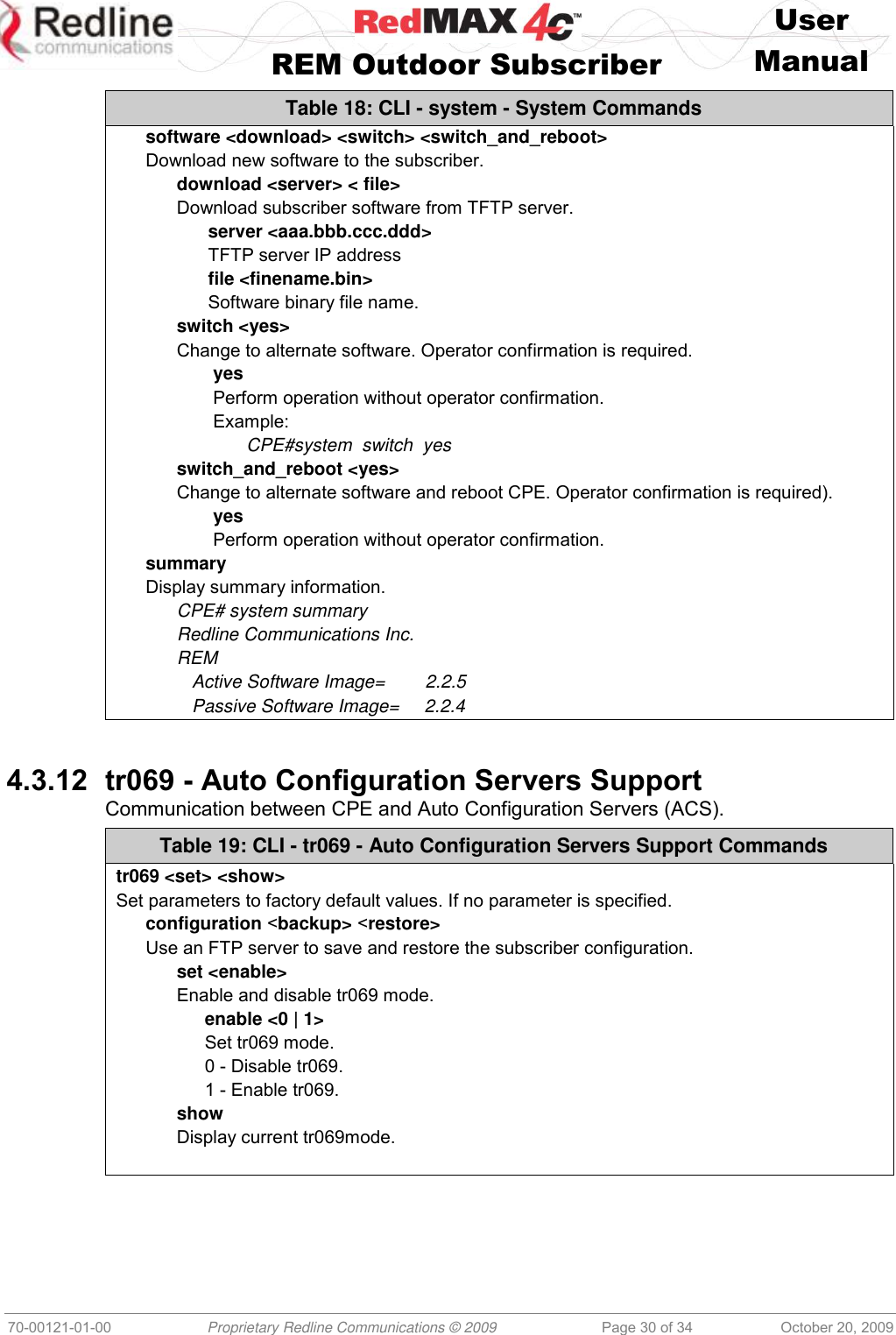    User   REM Outdoor Subscriber  Manual   70-00121-01-00 Proprietary Redline Communications © 2009 Page 30 of 34 October 20, 2009 Table 18: CLI - system - System Commands software &lt;download&gt; &lt;switch&gt; &lt;switch_and_reboot&gt; Download new software to the subscriber. download &lt;server&gt; &lt; file&gt; Download subscriber software from TFTP server. server &lt;aaa.bbb.ccc.ddd&gt; TFTP server IP address file &lt;finename.bin&gt;  Software binary file name. switch &lt;yes&gt; Change to alternate software. Operator confirmation is required. yes Perform operation without operator confirmation. Example:  CPE#system  switch  yes switch_and_reboot &lt;yes&gt; Change to alternate software and reboot CPE. Operator confirmation is required). yes Perform operation without operator confirmation. summary Display summary information. CPE# system summary Redline Communications Inc. REM    Active Software Image=        2.2.5    Passive Software Image=     2.2.4   4.3.12 tr069 - Auto Configuration Servers Support Communication between CPE and Auto Configuration Servers (ACS). Table 19: CLI - tr069 - Auto Configuration Servers Support Commands tr069 &lt;set&gt; &lt;show&gt; Set parameters to factory default values. If no parameter is specified. configuration &lt;backup&gt; &lt;restore&gt; Use an FTP server to save and restore the subscriber configuration. set &lt;enable&gt; Enable and disable tr069 mode. enable &lt;0 | 1&gt; Set tr069 mode. 0 - Disable tr069. 1 - Enable tr069. show Display current tr069mode.   