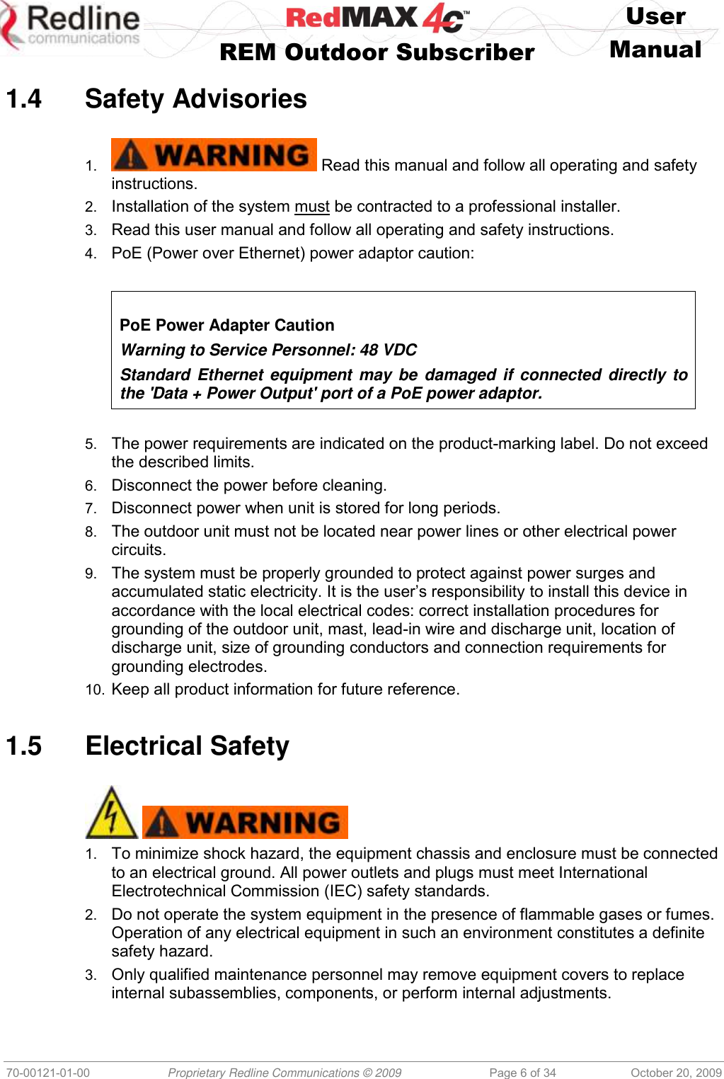    User   REM Outdoor Subscriber  Manual   70-00121-01-00 Proprietary Redline Communications © 2009 Page 6 of 34 October 20, 2009  1.4  Safety Advisories  1.  Read this manual and follow all operating and safety instructions. 2. Installation of the system must be contracted to a professional installer. 3. Read this user manual and follow all operating and safety instructions. 4. PoE (Power over Ethernet) power adaptor caution:    PoE Power Adapter Caution Warning to Service Personnel: 48 VDC Standard Ethernet equipment may  be damaged  if connected directly to the &apos;Data + Power Output&apos; port of a PoE power adaptor.   5. The power requirements are indicated on the product-marking label. Do not exceed the described limits. 6. Disconnect the power before cleaning. 7. Disconnect power when unit is stored for long periods. 8. The outdoor unit must not be located near power lines or other electrical power circuits. 9. The system must be properly grounded to protect against power surges and accumulated static electricity. It is the user’s responsibility to install this device in accordance with the local electrical codes: correct installation procedures for grounding of the outdoor unit, mast, lead-in wire and discharge unit, location of discharge unit, size of grounding conductors and connection requirements for grounding electrodes. 10. Keep all product information for future reference.  1.5  Electrical Safety     1. To minimize shock hazard, the equipment chassis and enclosure must be connected to an electrical ground. All power outlets and plugs must meet International Electrotechnical Commission (IEC) safety standards. 2. Do not operate the system equipment in the presence of flammable gases or fumes. Operation of any electrical equipment in such an environment constitutes a definite safety hazard. 3. Only qualified maintenance personnel may remove equipment covers to replace internal subassemblies, components, or perform internal adjustments. 