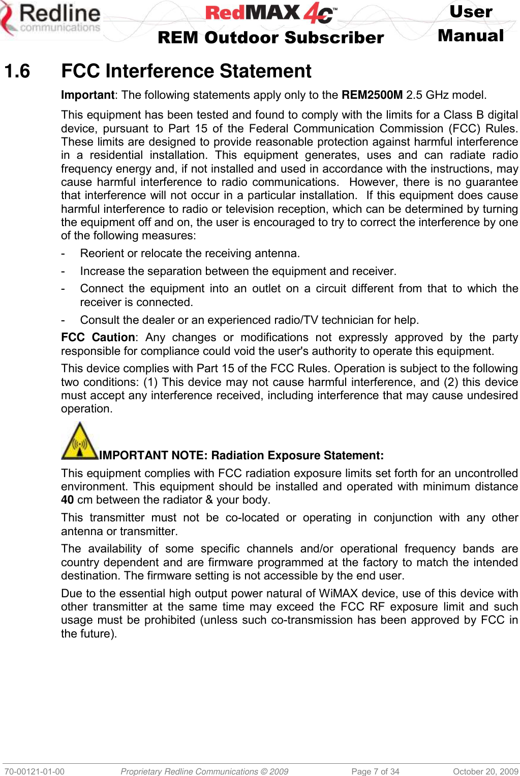    User   REM Outdoor Subscriber  Manual   70-00121-01-00 Proprietary Redline Communications © 2009 Page 7 of 34 October 20, 2009  1.6  FCC Interference Statement Important: The following statements apply only to the REM2500M 2.5 GHz model. This equipment has been tested and found to comply with the limits for a Class B digital device, pursuant to Part 15 of the  Federal Communication Commission (FCC)  Rules.  These limits are designed to provide reasonable protection against harmful interference in  a  residential  installation.  This  equipment  generates,  uses  and  can  radiate  radio frequency energy and, if not installed and used in accordance with the instructions, may cause harmful interference to radio communications.  However, there is no guarantee that interference will not occur in a particular installation.  If this equipment does cause harmful interference to radio or television reception, which can be determined by turning the equipment off and on, the user is encouraged to try to correct the interference by one of the following measures: -  Reorient or relocate the receiving antenna. -  Increase the separation between the equipment and receiver. -  Connect the  equipment into  an  outlet  on  a  circuit different from  that  to which  the receiver is connected. -  Consult the dealer or an experienced radio/TV technician for help. FCC  Caution:  Any  changes  or  modifications  not  expressly  approved  by  the  party responsible for compliance could void the user&apos;s authority to operate this equipment. This device complies with Part 15 of the FCC Rules. Operation is subject to the following two conditions: (1) This device may not cause harmful interference, and (2) this device must accept any interference received, including interference that may cause undesired operation. IMPORTANT NOTE: Radiation Exposure Statement: This equipment complies with FCC radiation exposure limits set forth for an uncontrolled environment. This equipment should be installed and operated with minimum distance 40 cm between the radiator &amp; your body. This  transmitter  must  not  be  co-located  or  operating  in  conjunction  with  any  other antenna or transmitter. The  availability  of  some  specific  channels  and/or  operational  frequency  bands  are country dependent and are firmware programmed at the factory to match the intended destination. The firmware setting is not accessible by the end user. Due to the essential high output power natural of WiMAX device, use of this device with other transmitter at the same time may exceed the FCC RF exposure limit and such usage must be prohibited (unless such co-transmission has been approved by FCC in the future).  