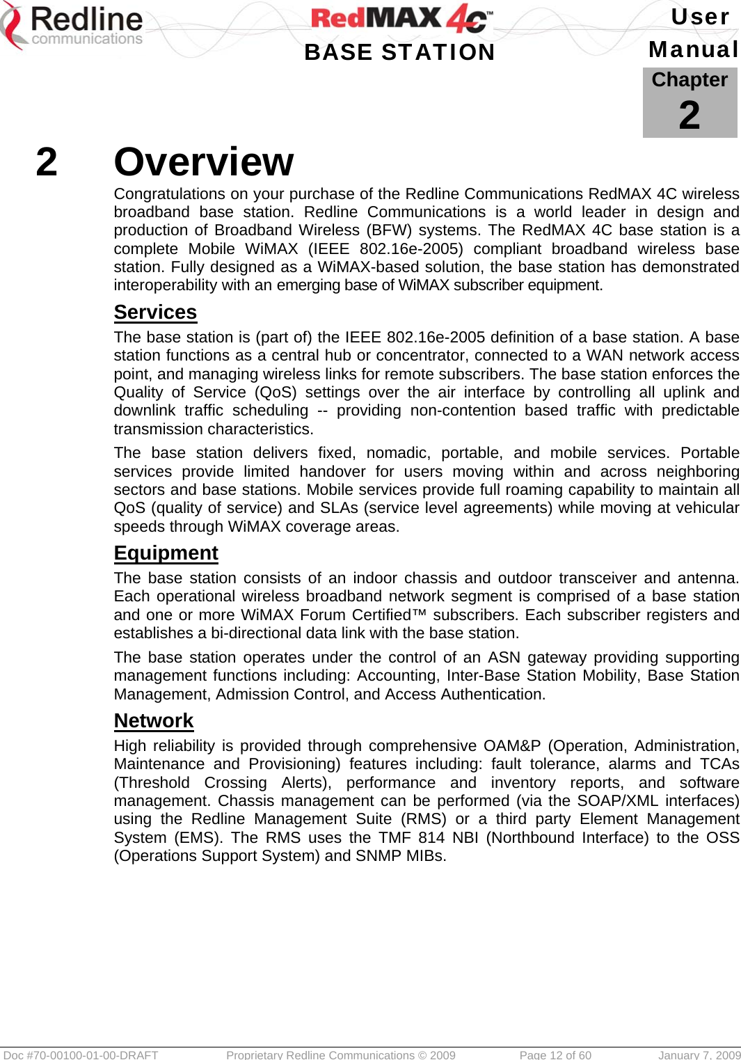   User  BASE STATION Manual  Doc #70-00100-01-00-DRAFT  Proprietary Redline Communications © 2009   Page 12 of 60  January 7, 2009            Chapter2 2  Overview Congratulations on your purchase of the Redline Communications RedMAX 4C wireless broadband base station. Redline Communications is a world leader in design and production of Broadband Wireless (BFW) systems. The RedMAX 4C base station is a complete Mobile WiMAX (IEEE 802.16e-2005) compliant broadband wireless base station. Fully designed as a WiMAX-based solution, the base station has demonstrated interoperability with an emerging base of WiMAX subscriber equipment. Services The base station is (part of) the IEEE 802.16e-2005 definition of a base station. A base station functions as a central hub or concentrator, connected to a WAN network access point, and managing wireless links for remote subscribers. The base station enforces the Quality of Service (QoS) settings over the air interface by controlling all uplink and downlink traffic scheduling -- providing non-contention based traffic with predictable transmission characteristics. The base station delivers fixed, nomadic, portable, and mobile services. Portable services provide limited handover for users moving within and across neighboring sectors and base stations. Mobile services provide full roaming capability to maintain all QoS (quality of service) and SLAs (service level agreements) while moving at vehicular speeds through WiMAX coverage areas. Equipment The base station consists of an indoor chassis and outdoor transceiver and antenna. Each operational wireless broadband network segment is comprised of a base station and one or more WiMAX Forum Certified™ subscribers. Each subscriber registers and establishes a bi-directional data link with the base station. The base station operates under the control of an ASN gateway providing supporting management functions including: Accounting, Inter-Base Station Mobility, Base Station Management, Admission Control, and Access Authentication. Network High reliability is provided through comprehensive OAM&amp;P (Operation, Administration, Maintenance and Provisioning) features including: fault tolerance, alarms and TCAs (Threshold Crossing Alerts), performance and inventory reports, and software management. Chassis management can be performed (via the SOAP/XML interfaces) using the Redline Management Suite (RMS) or a third party Element Management System (EMS). The RMS uses the TMF 814 NBI (Northbound Interface) to the OSS (Operations Support System) and SNMP MIBs.   