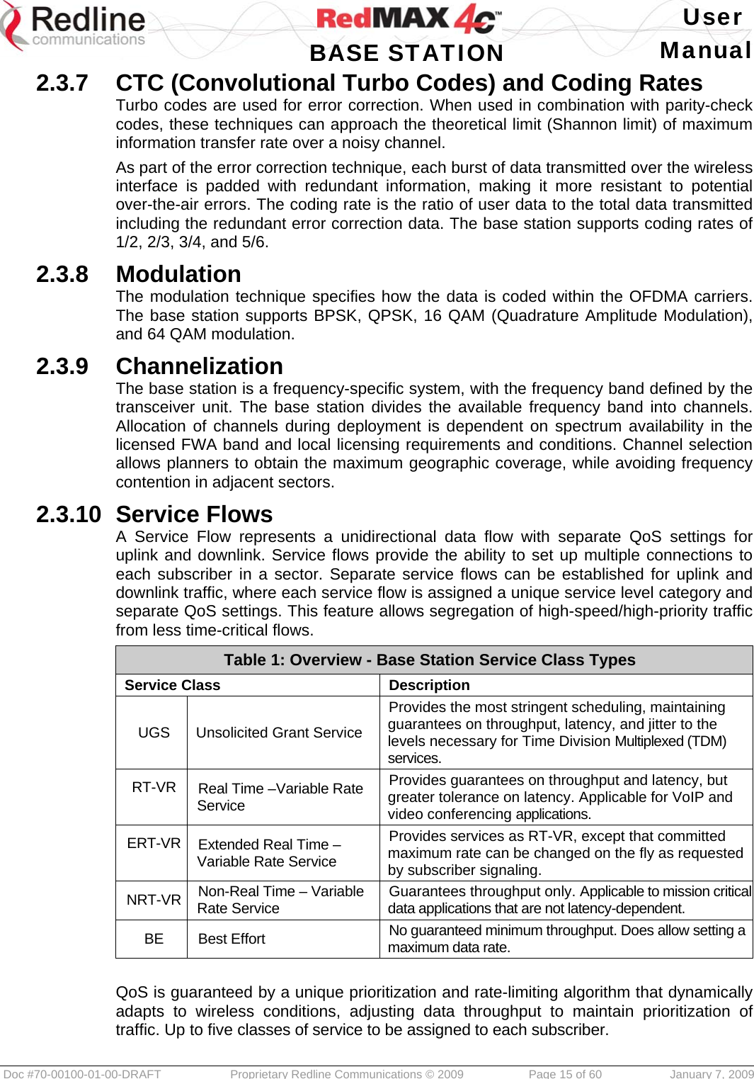   User  BASE STATION Manual  Doc #70-00100-01-00-DRAFT  Proprietary Redline Communications © 2009   Page 15 of 60  January 7, 2009 2.3.7  CTC (Convolutional Turbo Codes) and Coding Rates Turbo codes are used for error correction. When used in combination with parity-check codes, these techniques can approach the theoretical limit (Shannon limit) of maximum information transfer rate over a noisy channel. As part of the error correction technique, each burst of data transmitted over the wireless interface is padded with redundant information, making it more resistant to potential over-the-air errors. The coding rate is the ratio of user data to the total data transmitted including the redundant error correction data. The base station supports coding rates of 1/2, 2/3, 3/4, and 5/6. 2.3.8  Modulation The modulation technique specifies how the data is coded within the OFDMA carriers. The base station supports BPSK, QPSK, 16 QAM (Quadrature Amplitude Modulation), and 64 QAM modulation. 2.3.9  Channelization The base station is a frequency-specific system, with the frequency band defined by the transceiver unit. The base station divides the available frequency band into channels. Allocation of channels during deployment is dependent on spectrum availability in the licensed FWA band and local licensing requirements and conditions. Channel selection allows planners to obtain the maximum geographic coverage, while avoiding frequency contention in adjacent sectors. 2.3.10  Service Flows A Service Flow represents a unidirectional data flow with separate QoS settings for uplink and downlink. Service flows provide the ability to set up multiple connections to each subscriber in a sector. Separate service flows can be established for uplink and downlink traffic, where each service flow is assigned a unique service level category and separate QoS settings. This feature allows segregation of high-speed/high-priority traffic from less time-critical flows. Table 1: Overview - Base Station Service Class Types Service Class  Description UGS  Unsolicited Grant Service Provides the most stringent scheduling, maintaining guarantees on throughput, latency, and jitter to the levels necessary for Time Division Multiplexed (TDM) services. RT-VR  Real Time –Variable Rate Service Provides guarantees on throughput and latency, but greater tolerance on latency. Applicable for VoIP and video conferencing applications. ERT-VR  Extended Real Time –Variable Rate Service Provides services as RT-VR, except that committed maximum rate can be changed on the fly as requested by subscriber signaling. NRT-VR  Non-Real Time – Variable Rate Service  Guarantees throughput only. Applicable to mission critical data applications that are not latency-dependent. BE Best Effort  No guaranteed minimum throughput. Does allow setting a maximum data rate.  QoS is guaranteed by a unique prioritization and rate-limiting algorithm that dynamically adapts to wireless conditions, adjusting data throughput to maintain prioritization of traffic. Up to five classes of service to be assigned to each subscriber. 