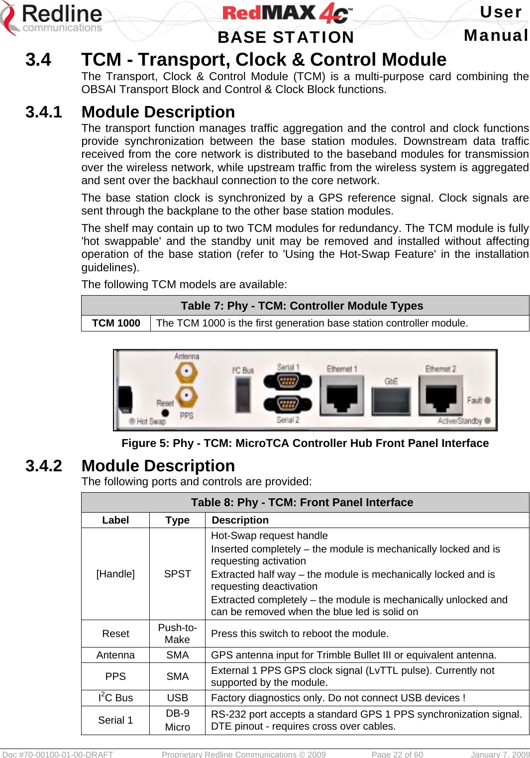   User  BASE STATION Manual  Doc #70-00100-01-00-DRAFT  Proprietary Redline Communications © 2009   Page 22 of 60  January 7, 2009 3.4  TCM - Transport, Clock &amp; Control Module The Transport, Clock &amp; Control Module (TCM) is a multi-purpose card combining the OBSAI Transport Block and Control &amp; Clock Block functions. 3.4.1  Module Description The transport function manages traffic aggregation and the control and clock functions provide synchronization between the base station modules. Downstream data traffic received from the core network is distributed to the baseband modules for transmission over the wireless network, while upstream traffic from the wireless system is aggregated and sent over the backhaul connection to the core network. The base station clock is synchronized by a GPS reference signal. Clock signals are sent through the backplane to the other base station modules. The shelf may contain up to two TCM modules for redundancy. The TCM module is fully &apos;hot swappable&apos; and the standby unit may be removed and installed without affecting operation of the base station (refer to &apos;Using the Hot-Swap Feature&apos; in the installation guidelines). The following TCM models are available: Table 7: Phy - TCM: Controller Module Types TCM 1000  The TCM 1000 is the first generation base station controller module.   Figure 5: Phy - TCM: MicroTCA Controller Hub Front Panel Interface 3.4.2  Module Description The following ports and controls are provided: Table 8: Phy - TCM: Front Panel Interface Label Type Description [Handle] SPST Hot-Swap request handle Inserted completely – the module is mechanically locked and is requesting activation Extracted half way – the module is mechanically locked and is requesting deactivation Extracted completely – the module is mechanically unlocked and can be removed when the blue led is solid on Reset  Push-to-Make  Press this switch to reboot the module. Antenna  SMA  GPS antenna input for Trimble Bullet III or equivalent antenna. PPS SMA External 1 PPS GPS clock signal (LvTTL pulse). Currently not supported by the module. I2C Bus  USB  Factory diagnostics only. Do not connect USB devices ! Serial 1  DB-9 Micro RS-232 port accepts a standard GPS 1 PPS synchronization signal. DTE pinout - requires cross over cables. 