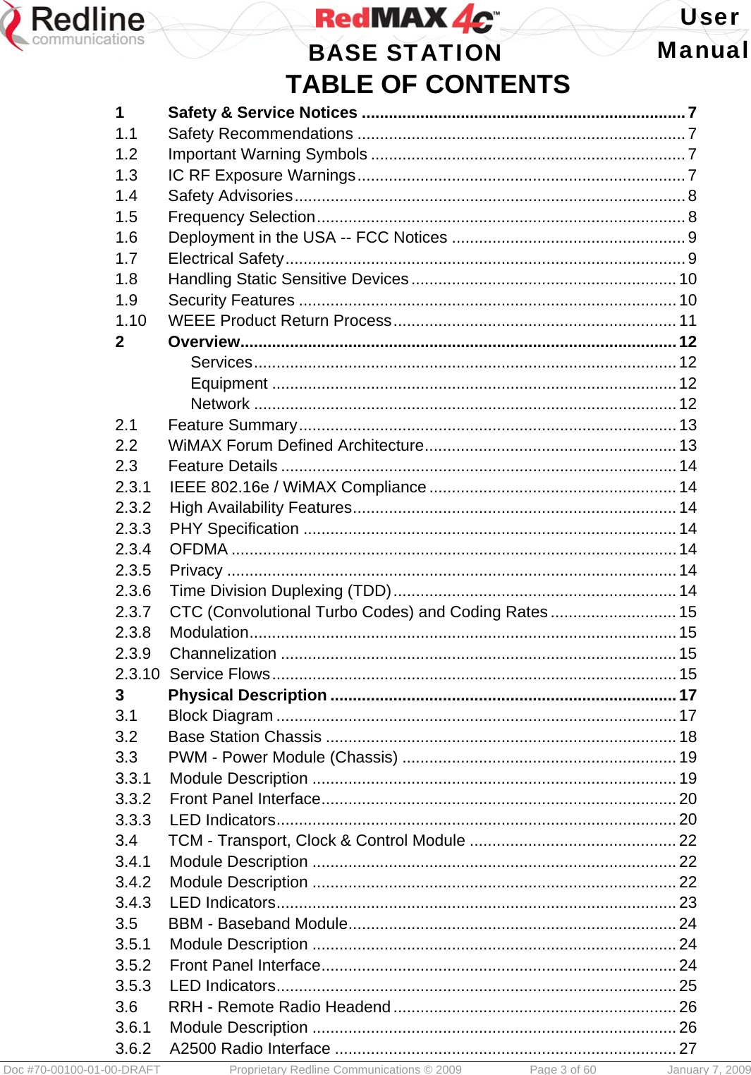   User  BASE STATION Manual  Doc #70-00100-01-00-DRAFT  Proprietary Redline Communications © 2009   Page 3 of 60  January 7, 2009 TABLE OF CONTENTS 1Safety &amp; Service Notices ........................................................................ 71.1Safety Recommendations ......................................................................... 71.2Important Warning Symbols ...................................................................... 71.3IC RF Exposure Warnings ......................................................................... 71.4Safety Advisories ....................................................................................... 81.5Frequency Selection .................................................................................. 81.6Deployment in the USA -- FCC Notices .................................................... 91.7Electrical Safety ......................................................................................... 91.8Handling Static Sensitive Devices ........................................................... 101.9Security Features .................................................................................... 101.10WEEE Product Return Process ............................................................... 112Overview ................................................................................................. 12Services ..............................................................................................  12Equipment .......................................................................................... 12Network .............................................................................................. 122.1Feature Summary .................................................................................... 132.2WiMAX Forum Defined Architecture ........................................................ 132.3Feature Details ........................................................................................ 142.3.1IEEE 802.16e / WiMAX Compliance ....................................................... 142.3.2High Availability Features ........................................................................ 142.3.3PHY Specification ................................................................................... 142.3.4OFDMA ................................................................................................... 142.3.5Privacy .................................................................................................... 142.3.6Time Division Duplexing (TDD) ............................................................... 142.3.7CTC (Convolutional Turbo Codes) and Coding Rates ............................ 152.3.8Modulation ............................................................................................... 152.3.9Channelization ........................................................................................ 152.3.10Service Flows .......................................................................................... 153Physical Description ............................................................................. 173.1Block Diagram ......................................................................................... 173.2Base Station Chassis .............................................................................. 183.3PWM - Power Module (Chassis) ............................................................. 193.3.1Module Description ................................................................................. 193.3.2Front Panel Interface ............................................................................... 203.3.3LED Indicators ......................................................................................... 203.4TCM - Transport, Clock &amp; Control Module .............................................. 223.4.1Module Description ................................................................................. 223.4.2Module Description ................................................................................. 223.4.3LED Indicators ......................................................................................... 233.5BBM - Baseband Module ......................................................................... 243.5.1Module Description ................................................................................. 243.5.2Front Panel Interface ............................................................................... 243.5.3LED Indicators ......................................................................................... 253.6RRH - Remote Radio Headend ............................................................... 263.6.1Module Description ................................................................................. 263.6.2A2500 Radio Interface ............................................................................ 27