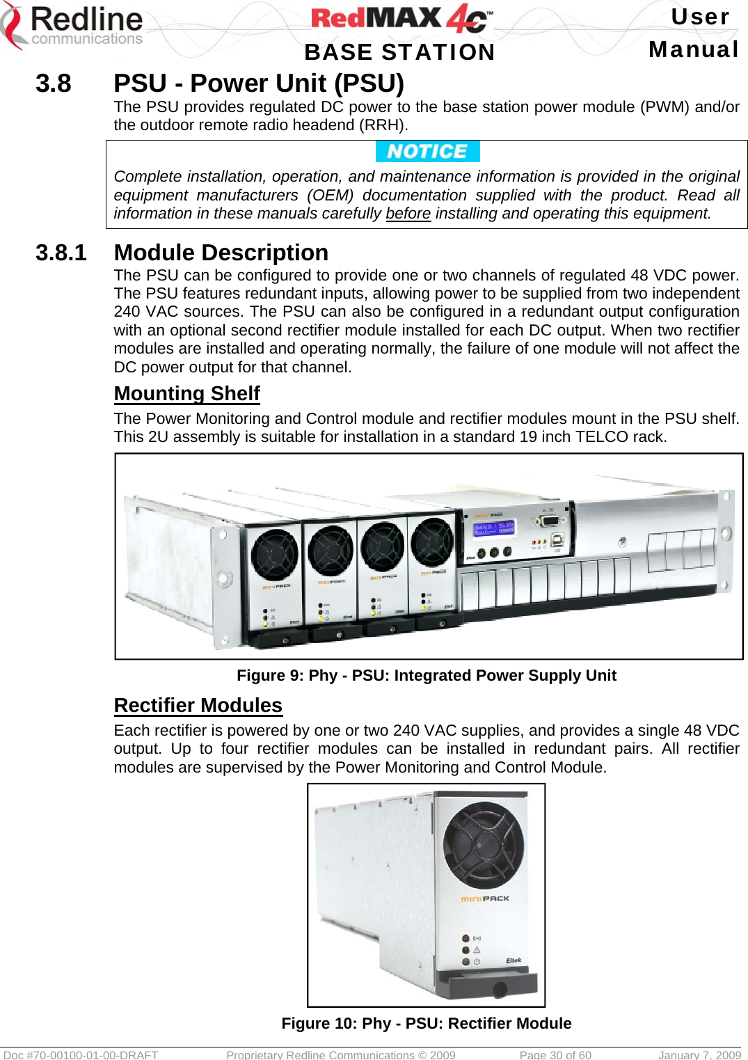   User  BASE STATION Manual  Doc #70-00100-01-00-DRAFT  Proprietary Redline Communications © 2009   Page 30 of 60  January 7, 2009 3.8  PSU - Power Unit (PSU) The PSU provides regulated DC power to the base station power module (PWM) and/or the outdoor remote radio headend (RRH).  Complete installation, operation, and maintenance information is provided in the original equipment manufacturers (OEM) documentation supplied with the product. Read all information in these manuals carefully before installing and operating this equipment.  3.8.1  Module Description The PSU can be configured to provide one or two channels of regulated 48 VDC power. The PSU features redundant inputs, allowing power to be supplied from two independent 240 VAC sources. The PSU can also be configured in a redundant output configuration with an optional second rectifier module installed for each DC output. When two rectifier modules are installed and operating normally, the failure of one module will not affect the DC power output for that channel. Mounting Shelf The Power Monitoring and Control module and rectifier modules mount in the PSU shelf. This 2U assembly is suitable for installation in a standard 19 inch TELCO rack.  Figure 9: Phy - PSU: Integrated Power Supply Unit Rectifier Modules Each rectifier is powered by one or two 240 VAC supplies, and provides a single 48 VDC output. Up to four rectifier modules can be installed in redundant pairs. All rectifier modules are supervised by the Power Monitoring and Control Module.  Figure 10: Phy - PSU: Rectifier Module 