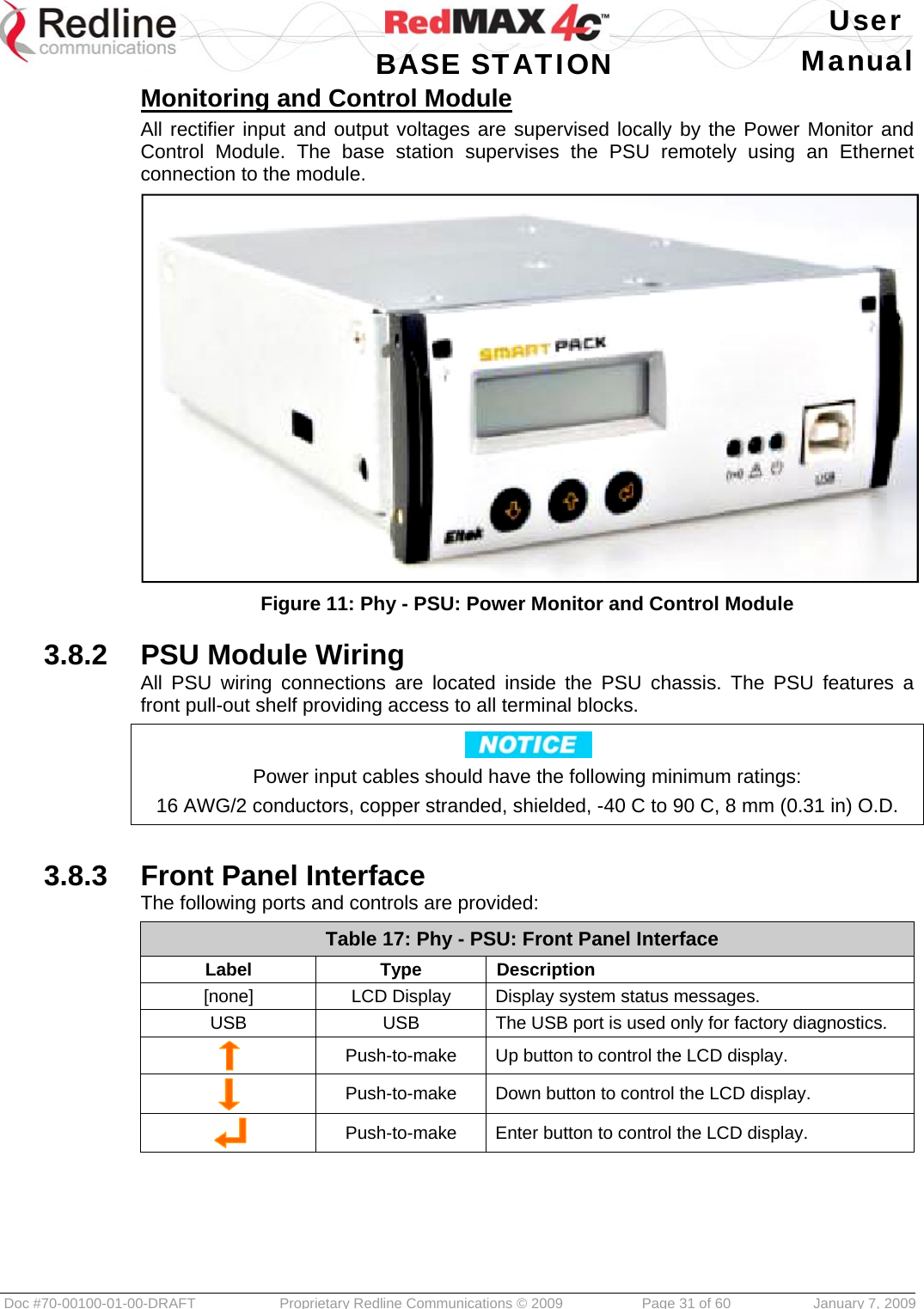   User  BASE STATION Manual  Doc #70-00100-01-00-DRAFT  Proprietary Redline Communications © 2009   Page 31 of 60  January 7, 2009 Monitoring and Control Module All rectifier input and output voltages are supervised locally by the Power Monitor and Control Module. The base station supervises the PSU remotely using an Ethernet connection to the module.  Figure 11: Phy - PSU: Power Monitor and Control Module  3.8.2  PSU Module Wiring All PSU wiring connections are located inside the PSU chassis. The PSU features a front pull-out shelf providing access to all terminal blocks.  Power input cables should have the following minimum ratings: 16 AWG/2 conductors, copper stranded, shielded, -40 C to 90 C, 8 mm (0.31 in) O.D.  3.8.3  Front Panel Interface The following ports and controls are provided: Table 17: Phy - PSU: Front Panel Interface Label Type Description [none]  LCD Display  Display system status messages. USB  USB  The USB port is used only for factory diagnostics.  Push-to-make  Up button to control the LCD display.  Push-to-make  Down button to control the LCD display.  Push-to-make  Enter button to control the LCD display.     