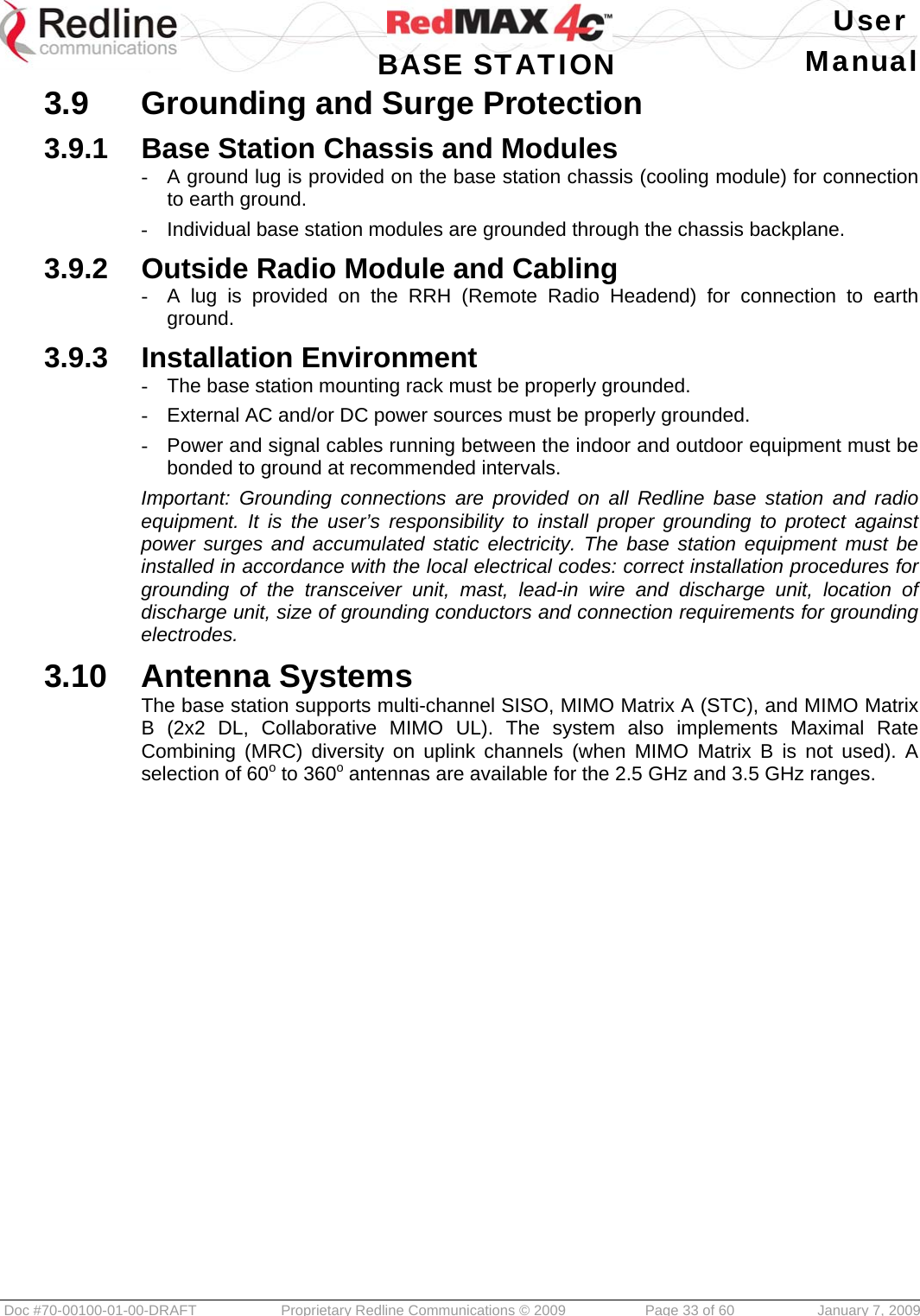   User  BASE STATION Manual  Doc #70-00100-01-00-DRAFT  Proprietary Redline Communications © 2009   Page 33 of 60  January 7, 2009 3.9  Grounding and Surge Protection 3.9.1  Base Station Chassis and Modules -  A ground lug is provided on the base station chassis (cooling module) for connection to earth ground. -  Individual base station modules are grounded through the chassis backplane. 3.9.2  Outside Radio Module and Cabling -  A lug is provided on the RRH (Remote Radio Headend) for connection to earth ground. 3.9.3  Installation Environment -  The base station mounting rack must be properly grounded. -  External AC and/or DC power sources must be properly grounded. -  Power and signal cables running between the indoor and outdoor equipment must be bonded to ground at recommended intervals. Important: Grounding connections are provided on all Redline base station and radio equipment. It is the user’s responsibility to install proper grounding to protect against power surges and accumulated static electricity. The base station equipment must be installed in accordance with the local electrical codes: correct installation procedures for grounding of the transceiver unit, mast, lead-in wire and discharge unit, location of discharge unit, size of grounding conductors and connection requirements for grounding electrodes. 3.10  Antenna Systems The base station supports multi-channel SISO, MIMO Matrix A (STC), and MIMO Matrix B (2x2 DL, Collaborative MIMO UL). The system also implements Maximal Rate Combining (MRC) diversity on uplink channels (when MIMO Matrix B is not used). A selection of 60o to 360o antennas are available for the 2.5 GHz and 3.5 GHz ranges.   