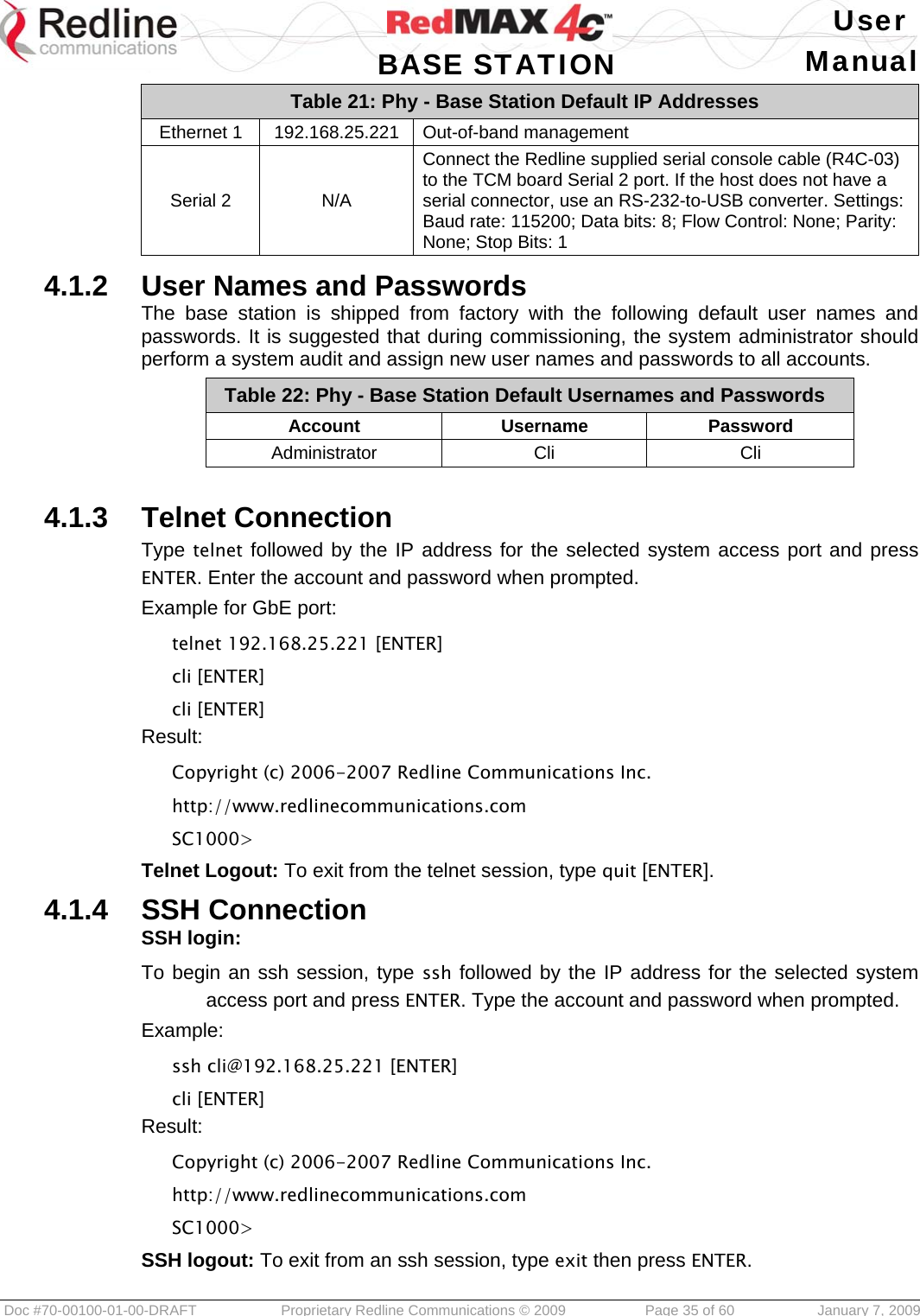   User  BASE STATION Manual  Doc #70-00100-01-00-DRAFT  Proprietary Redline Communications © 2009   Page 35 of 60  January 7, 2009 Table 21: Phy - Base Station Default IP Addresses Ethernet 1  192.168.25.221  Out-of-band management Serial 2  N/A Connect the Redline supplied serial console cable (R4C-03) to the TCM board Serial 2 port. If the host does not have a serial connector, use an RS-232-to-USB converter. Settings: Baud rate: 115200; Data bits: 8; Flow Control: None; Parity: None; Stop Bits: 1  4.1.2  User Names and Passwords The base station is shipped from factory with the following default user names and passwords. It is suggested that during commissioning, the system administrator should perform a system audit and assign new user names and passwords to all accounts. Table 22: Phy - Base Station Default Usernames and Passwords Account Username Password Administrator Cli  Cli  4.1.3  Telnet Connection Type telnet followed by the IP address for the selected system access port and press ENTER. Enter the account and password when prompted. Example for GbE port: telnet 192.168.25.221 [ENTER] cli [ENTER]  cli [ENTER] Result: Copyright (c) 2006-2007 Redline Communications Inc. http://www.redlinecommunications.com SC1000&gt; Telnet Logout: To exit from the telnet session, type quit [ENTER].  4.1.4  SSH Connection SSH login: To begin an ssh session, type ssh followed by the IP address for the selected system access port and press ENTER. Type the account and password when prompted. Example: ssh cli@192.168.25.221 [ENTER] cli [ENTER] Result: Copyright (c) 2006-2007 Redline Communications Inc. http://www.redlinecommunications.com SC1000&gt; SSH logout: To exit from an ssh session, type exit then press ENTER.   