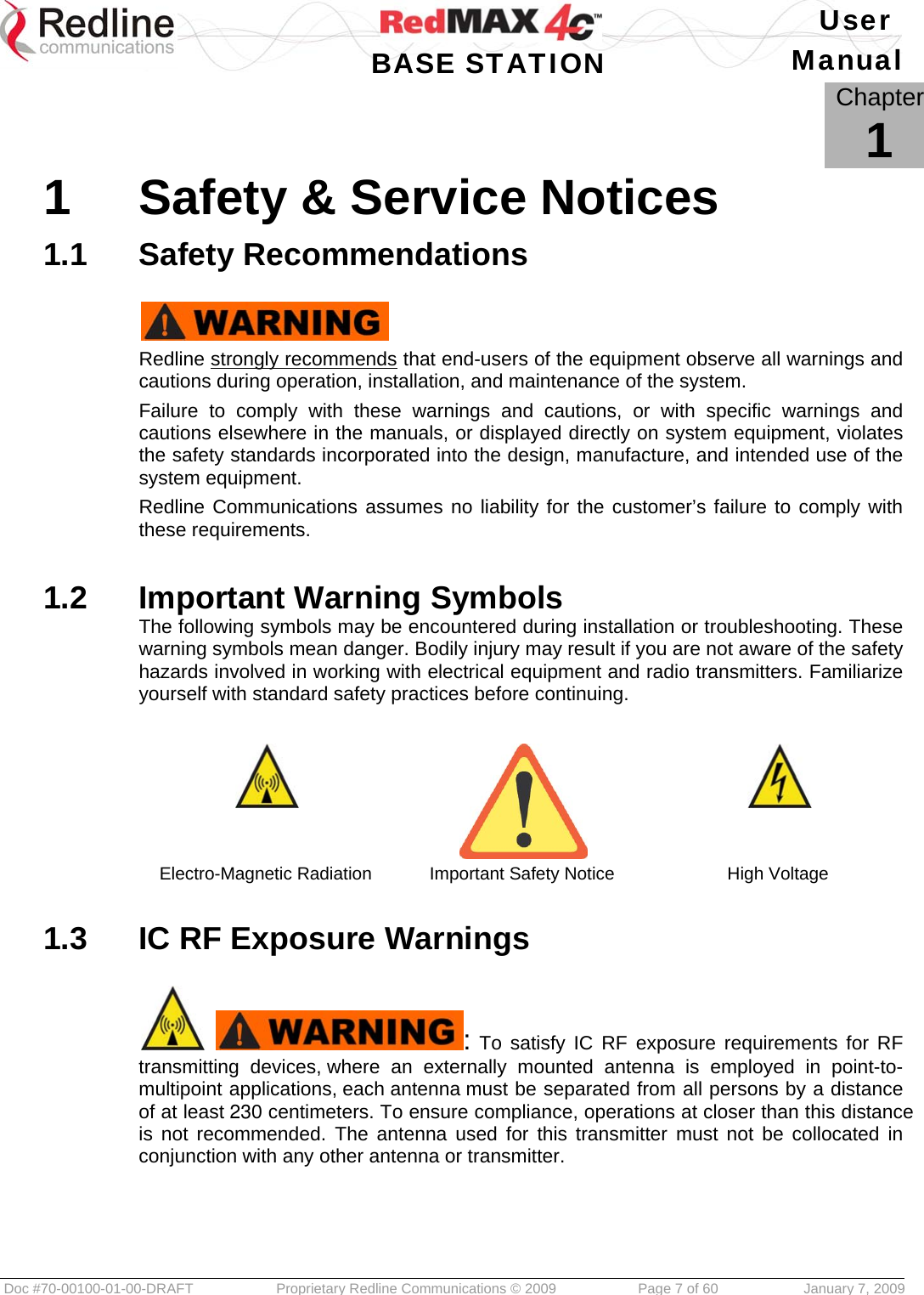   User  BASE STATION Manual  Doc #70-00100-01-00-DRAFT  Proprietary Redline Communications © 2009   Page 7 of 60  January 7, 2009            Chapter 1 1  Safety &amp; Service Notices 1.1  Safety Recommendations   Redline strongly recommends that end-users of the equipment observe all warnings and cautions during operation, installation, and maintenance of the system. Failure to comply with these warnings and cautions, or with specific warnings and cautions elsewhere in the manuals, or displayed directly on system equipment, violates the safety standards incorporated into the design, manufacture, and intended use of the system equipment. Redline Communications assumes no liability for the customer’s failure to comply with these requirements.  1.2  Important Warning Symbols The following symbols may be encountered during installation or troubleshooting. These warning symbols mean danger. Bodily injury may result if you are not aware of the safety hazards involved in working with electrical equipment and radio transmitters. Familiarize yourself with standard safety practices before continuing.    Electro-Magnetic Radiation  Important Safety Notice  High Voltage  1.3  IC RF Exposure Warnings   : To satisfy IC RF exposure requirements for RF transmitting devices, where an externally mounted antenna is employed in point-to-multipoint applications, each antenna must be separated from all persons by a distance of at least 230 centimeters. To ensure compliance, operations at closer than this distance is not recommended. The antenna used for this transmitter must not be collocated in conjunction with any other antenna or transmitter.    