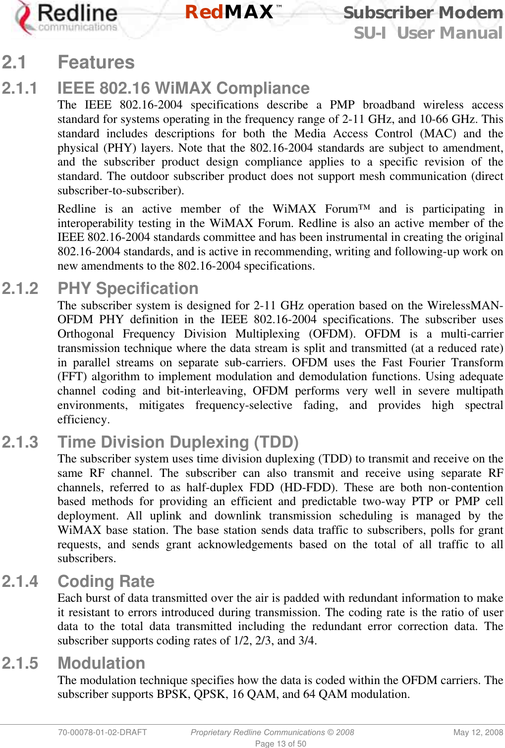    RedMAX™ Subscriber Modem SU-I  User Manual  70-00078-01-02-DRAFT  Proprietary Redline Communications © 2008  May 12, 2008 Page 13 of 50  2.1 Features 2.1.1  IEEE 802.16 WiMAX Compliance The IEEE 802.16-2004 specifications describe a PMP broadband wireless access standard for systems operating in the frequency range of 2-11 GHz, and 10-66 GHz. This standard includes descriptions for both the Media Access Control (MAC) and the physical (PHY) layers. Note that the 802.16-2004 standards are subject to amendment, and the subscriber product design compliance applies to a specific revision of the standard. The outdoor subscriber product does not support mesh communication (direct subscriber-to-subscriber). Redline is an active member of the WiMAX Forum™ and is participating in interoperability testing in the WiMAX Forum. Redline is also an active member of the IEEE 802.16-2004 standards committee and has been instrumental in creating the original 802.16-2004 standards, and is active in recommending, writing and following-up work on new amendments to the 802.16-2004 specifications.  2.1.2 PHY Specification The subscriber system is designed for 2-11 GHz operation based on the WirelessMAN-OFDM PHY definition in the IEEE 802.16-2004 specifications. The subscriber uses Orthogonal Frequency Division Multiplexing (OFDM). OFDM is a multi-carrier transmission technique where the data stream is split and transmitted (at a reduced rate) in parallel streams on separate sub-carriers. OFDM uses the Fast Fourier Transform (FFT) algorithm to implement modulation and demodulation functions. Using adequate channel coding and bit-interleaving, OFDM performs very well in severe multipath environments, mitigates frequency-selective fading, and provides high spectral efficiency. 2.1.3  Time Division Duplexing (TDD) The subscriber system uses time division duplexing (TDD) to transmit and receive on the same RF channel. The subscriber can also transmit and receive using separate RF channels, referred to as half-duplex FDD (HD-FDD). These are both non-contention based methods for providing an efficient and predictable two-way PTP or PMP cell deployment. All uplink and downlink transmission scheduling is managed by the WiMAX base station. The base station sends data traffic to subscribers, polls for grant requests, and sends grant acknowledgements based on the total of all traffic to all subscribers. 2.1.4 Coding Rate Each burst of data transmitted over the air is padded with redundant information to make it resistant to errors introduced during transmission. The coding rate is the ratio of user data to the total data transmitted including the redundant error correction data. The subscriber supports coding rates of 1/2, 2/3, and 3/4. 2.1.5 Modulation The modulation technique specifies how the data is coded within the OFDM carriers. The subscriber supports BPSK, QPSK, 16 QAM, and 64 QAM modulation. 