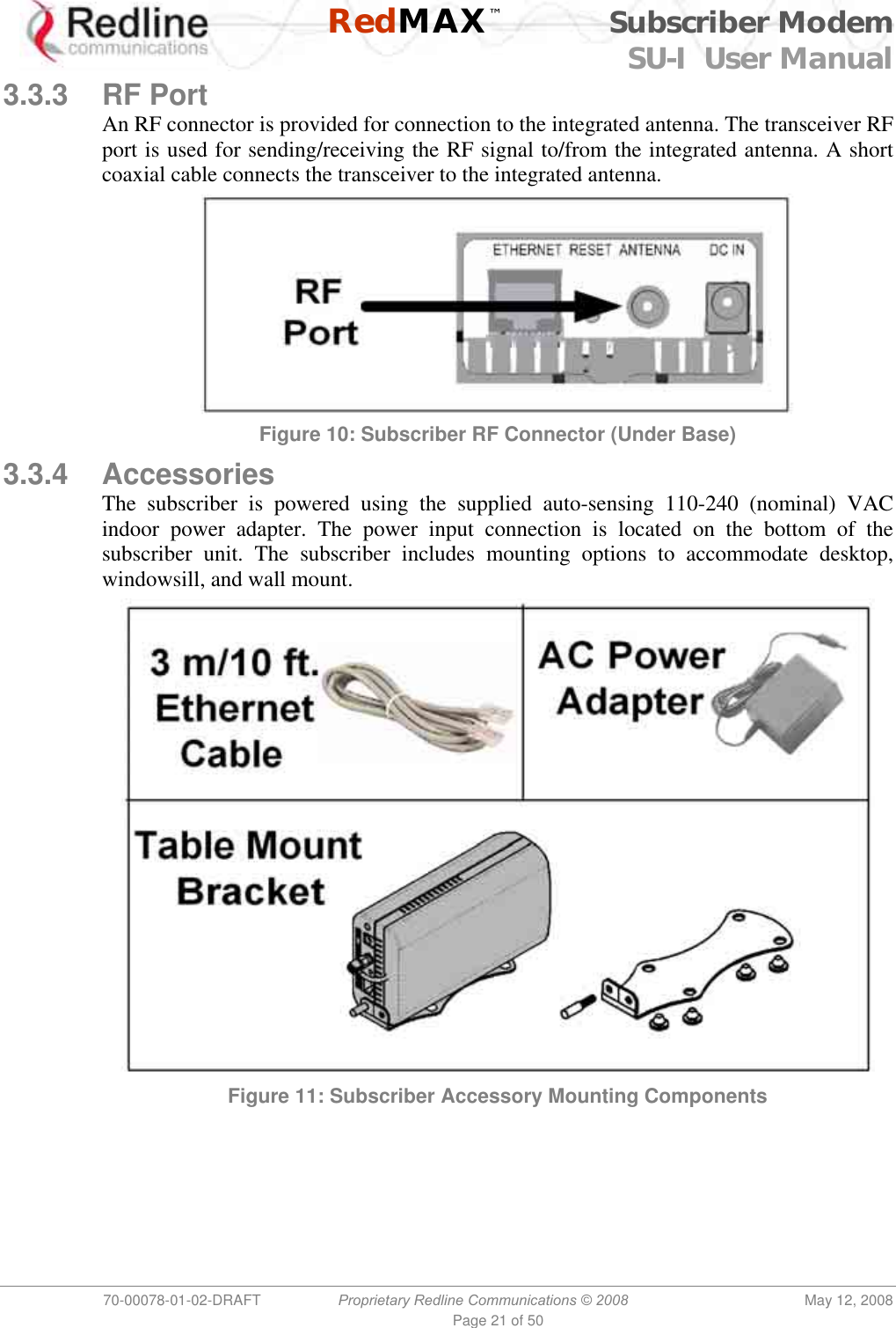    RedMAX™ Subscriber Modem SU-I  User Manual  70-00078-01-02-DRAFT  Proprietary Redline Communications © 2008  May 12, 2008 Page 21 of 50 3.3.3 RF Port An RF connector is provided for connection to the integrated antenna. The transceiver RF port is used for sending/receiving the RF signal to/from the integrated antenna. A short coaxial cable connects the transceiver to the integrated antenna.  Figure 10: Subscriber RF Connector (Under Base) 3.3.4 Accessories The subscriber is powered using the supplied auto-sensing 110-240 (nominal) VAC indoor power adapter. The power input connection is located on the bottom of the subscriber unit. The subscriber includes mounting options to accommodate desktop, windowsill, and wall mount.  Figure 11: Subscriber Accessory Mounting Components 